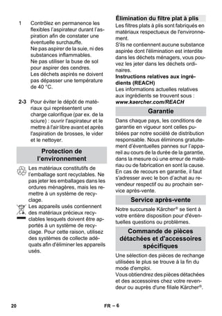 – 6 
Les matériaux constitutifs de 
l’emballage sont recyclables. Ne 
pas jeter les emballages dans les 
ordures ménagères, mais les re-mettre 
à un système de recy-clage. 
Les appareils usés contiennent 
des matériaux précieux recy-clables 
lesquels doivent être ap-portés 
à un système de recy-clage. 
Pour cette raison, utilisez 
des systèmes de collecte adé-quats 
afin d'éliminer les appareils 
usés. 
Les filtres plats à plis sont fabriqués en 
matériaux respectueux de l'environne-ment. 
S'ils ne contiennent aucune substance 
aspirée dont l'élimination est interdite 
dans les déchets ménagers, vous pou-vez 
les jeter dans les déchets ordi-naires. 
Instructions relatives aux ingré-dients 
(REACH) 
Les informations actuelles relatives 
aux ingrédients se trouvent sous : 
www.kaercher.com/REACH 
Dans chaque pays, les conditions de 
garantie en vigueur sont celles pu-bliées 
par notre société de distribution 
responsable. Nous éliminons gratuite-ment 
d’éventuelles pannes sur l’appa-reil 
au cours de la durée de la garantie, 
dans la mesure où une erreur de maté-riau 
ou de fabrication en sont la cause. 
En cas de recours en garantie, il faut 
s'adresser avec le bon d’achat au re-vendeur 
respectif ou au prochain ser-vice 
après-vente. 
Notre succursale Kärcher ® se tient à 
votre entière disposition pour d'éven-tuelles 
questions ou problèmes. 
Une sélection des pièces de rechange 
utilisées le plus se trouve à la fin du 
mode d'emploi. 
Vous obtiendrez des pièces détachées 
et des accessoires chez votre reven-deur 
ou auprès d'une filiale Kärcher ®. 
1 Contrôlez en permanence les 
flexibles l’aspirateur durant l’as-piration 
afin de constater une 
éventuelle surchauffe. 
Ne pas aspirer de la suie, ni des 
substances inflammables. 
Ne pas utiliser la buse de sol 
pour aspirer des cendres. 
Les déchets aspirés ne doivent 
pas dépasser une température 
de 40 °C. 
2-3 Pour éviter le dépôt de maté-riaux 
qui représentent une 
charge calorifique (par ex. de la 
sciure) : ouvrir l'aspirateur et le 
mettre à l'air libre avant et après 
l'aspiration de brosses, le vider 
et le nettoyer. 
Protection de 
l’environnement 
Élimination du filtre plat à plis 
Garantie 
Service après-vente 
Commande de pièces 
détachées et d'accessoires 
spécifiques 
20 FR 
 