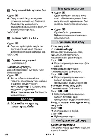 – 10 
Сурет 
 Сору шлангісін құрылғыдағы 
қосқышқа енгізіңіз, ол бекітіледі. 
Алып тастау үшін ойықты 
саусақпен басыңыз жəне сорғыту 
шлангісін шығарыңыз. 
*AD 3.200 
Сурет 
 Сорғыш түтіктерінің екеуін де 
бірге жалғаңыз жəне сорғыш 
шлангісімен байланыстырыңыз. 
*AD 3.200 
Сақтық нұсқауы 
Еден форсункасын күл сору үшін 
қолданбаңыз. 
Сурет 
 Қатты қабатты жəне кілем 
төселген еденді сору үшін, сəйкес 
ендірмені қолдану қажет. 
Қатты қабаттар: 2 кылшағы бар 
ендірмені қолданыңыз. 
Кілем төселген еден: Ендірмесіз 
жұмыс істеңіз. 
 Ылғалды не құрғақ 
тазалау кезінде. 
 Сурет 
Құрылғы басын алыңыз жəне 
сүзгі себетін шығарыңыз. Іске 
қосу алдында құрылғының бос 
қосалқы бөліктерін орнатыңыз. 
 Сурет 
Сүзгі себетін орнатыңыз. 
Бұйым жапқышын орнатыңыз 
жəне бекітіңіз. 
Күлді сору үшін: 
 Сақтандыру 
Соңғы сору жұмысынан кейін 
құрылғының босатылып, 
тазаланғанын қадағалаңыз. 
Сурет 
 Керек-жарақтарды қосыңыз (тек 
шланг). 
Құрғақ жерді сору үшін: 
* жинақталуына байланысты 
Сурет - 
 Керек-жарақтарды қосыңыз 
(шланг, түтіктер, еден 
форсункасы, ендірмесін қоса). 
Ылғалды жерді сору үшін: 
* жинақталуына байланысты 
Сурет - 
 Керек-жарақтарды қосыңыз 
(шланг, түтіктер, еден 
форсункасы, ендірмесін қоспай). 
Күлді, ылғалды жəне құрғақ жерді 
сору үшін: 
Сурет 
 Желі ашасын енгізіңіз. 
Сурет 
 Бұйымды қосыңыз. 
Сақтық нұсқауы 
Тек құрғақ тегіс бүгілмелі сүзгімен 
жұмыс істеңіз! 
Сору шлангісінің тұтқасы бар 
Сорғыш түтігі, 2 x 0,5 м 
Еденнен сору шүмегі 
(ендірмемен) 
Қолдану 
Іске қосу алдында 
Бұйымды іске қосу 
Күл/кұрғақ жерді сору 
200 KK 
 