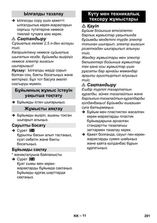 – 11 
 Ылғалды сору үшін қажетті 
ылғалдылық керек-жарақтарын 
сорғыш түтіктеріне немесе 
тікелей тұтқаға қою керек. 
 Сақтандыру 
Сұйықтық көлемі 2,5 л-ден аспауы 
тиіс. 
Көпіршіктену немесе сұйықтық 
шығатын кезде, бұйымды өшіріңіз 
немесе электр ашасын 
шығарыңыз! 
Нұсқау: Ылғалды жерді сорып 
болған соң, бакты босатыңыз жəне 
кептіріңіз. Бұл тот басуға əкеліп 
соқтыруы мүмкін. 
 Бұйымды істен шығарыңыз. 
 Бұйымды өшіріп, ашаны тоқтан 
шығарып алыңыз. 
 Сурет 
Құрылғы басын алып тастаңыз, 
сүзгі себетін жəне бакты 
босатыңыз. 
* жинақталуына байланысты 
 Сурет 
Қуат сымы мен керек- 
жарақтарды бұйымда сақтаңыз. 
Бұйымды құрғақ шарттарда 
сақтаңыз. 
 Қауіп 
Бұйым бойынша өткізілетін 
барлық жұмыстар уақытында 
бұйымды міндетті түрде электр 
тоғынан шығарып, электр ашасын 
розеткадан шығарылып алынуы 
тиіс. 
Жөндеу жұмыстары мен электр 
бөлшектері бойынша жұмыстар 
тек қана осы жұмыстар үшін 
рұқсаты бар арнайы мамандар 
арқылы ауыстыртып алуыңыз 
тиіс. 
 Сақтандыру 
Ешбір түрпілі тазартатын 
құралды, əйнек тазалайтын жəне 
барлығын тазалайтын құралдарды 
қолданбаңыз! Бұйымды ешқашан 
суға батырмаңыз. 
 Бұйым мен пластиктен жасалған 
керек-жарақтарды пластик 
бұйымдарына арналған 
стандартты тазалағыш 
заттармен тазалау керек. 
 Қажет болғанда, сауыт пен керек- 
жарақтарды сумен шайыңыз 
жəне қайта қолданбас бұрын 
құрғатыңыз. 
Ылғалды тазалау 
Бұйымның жұмыс істеуін 
уақытша тоқтату 
Жұмысты аяқтау 
Сауытты босату 
Бұйымды сақтау 
Күту мен техникалық 
тексеру жұмыстары 
KK 201 
 