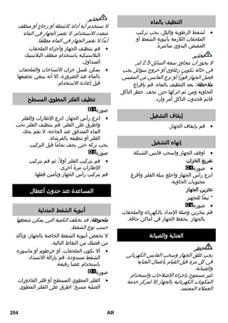 التنظيف بالماء 
لشفط الرطوبة والبلل، يجب تركيب  
الملحقات اللازمة بأنبوبة الشفط أو 
المقبض اليدوي مباشرةً. 
تحذير 
لا يجوز أن تتجاوز سعة السائل 2. لتر. 
في حالة تكوين رغاوي أو خروج سوائل يجب 
فصل الجهاز فوراً أو نزع القابس من المقبس. 
ملاحظة: بعد التنظيف بالماء، قم بإفراغ 
الحاوية ومن ثم اتركها حتى تجف. خطر التآكل 
قائم فحدوث التآكل أمر وارد. 
إيقاف التشغيل 
قم بإيقاف الجهاز.  
إنهاء التشغيل 
أوقف الجهاز واسحب قابس الشبكة.  
تفريغ الخزان 
صورة  
انزع رأس الجهاز واخلع سلة الفلتر وأفرغ 
محتويات الحاوية. 
تخزين الجهاز 
* تبعاً للتجهيز 
صورة  
قم بتخزين وصلة الإمداد بالكهرباء والملحقات 
بالجهاز. يحفظ الجهاز في أماكن جافة. 
العناية والصيانة 
خطر 
يجب غلق الجهاز وسحب القابس الكهربائي 
في كل مرة قبل القيام بأعمال العناية 
والصيانة. 
غير مسموح بإجراء الإصلاحات واستخدام 
المكونات الكهربائية بالجهاز إلا لمركز خدمة 
العملاء المعتمد. 
تحذير 
لا تستخدم أية أداة كاشطة أو زجاج أو منظف 
متعدد الاستخدام. لا تغمر الجهاز في الماء 
أبداً.لا تغمر الجهاز في الماء مطلقًا. 
قم بتنظيف الجهاز وأجزاء الملحقات  
البلاستيكية باستخدام منظف البلاستيك 
المتداول. 
يمكن غسل خزان الاتساخات والملحقات  
بالماء عند الضرورة، إلا أنه ينبغي تجفيفها 
قبل إعادة الاستخدام. 
تنظيف الفلتر المطوي المسطح 
صورة 
انزع رأس الجهاز. انزع الإطارات والفلتر  
واطرق على الفلتر. قم بتنظيف الفلتر تحت 
الماء المتدفق عند الحاجة. لا تقم بحك 
الفلتر أو تنظيفه بالفرشاة. 
يجب تركه حتى يجف تمامًا قبل التركيب. 
صورة 
قم بتركيب الفلتر أولا،ً ثم قم بتركيب  
الإطارات مرةً أخرى. 
قم بتركيب رأس الجهاز وتأمين قفلها. 
المساعدة عند حدوث أعطال 
أنبوبة الشفط المتدلية 
ملحوظة: قد تختلف الكمية التي يمكن شفطها 
حسب نوع الشفط. 
لا تخفض أنبوبة الشفط الخاصة بالجهاز، وتأكد 
من فضلك من النقاط التالية. 
ألا تكون الملحقات، أو خرطوم أو ماسورة  
الشفط مسدودة، قم بإزالة الانسداد 
باستخدام عصا رفيعة. 
صورة 
الفلتر المطوي المسطح أو فلتر القاذورات  
الصلبة متسخ: اطرق على الفلتر المطوي 
204 AR 
 