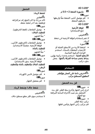 00 .. AA* 
م A.2 × ماسورة الشفط 
صورة 
قم بتوصيل أنابيب الشفط معاً واربطها  
بخرطوم الشفط. 
00 .. AA* 
فوهة الأرضية 
)مع الإستخدام( 
احترس 
لا تقم باستخدام فوهة الأرضية في شفط 
الرماد. 
صورة 
لشفط الأتربة من الأسطح الصلبة أو  
الأرضيات المغطاة بالسجاد، استخدم 
الوحدة التركيبية المناسبة. 
الأسطح الصلبة : استخدم وحدة تركيبية بهلبين. 
بساط بحجم مساحة الغرفة بأكملها : يعمل 
بدون تركيب. 
الاستخدام 
احرص دائما على العمل ووالفلتر 
المطوي المسطح مركب. 
قبل بدء التشغيل 
صورة  
انزع رأس الجهاز وأخرج سلة الفلتر. قبل بدء 
التشغيل يتم تثبيت الأجزاء السائبة المرفقة 
مع الجهاز. 
صورة  
تركيب سلة الفلتر. 
قم بتركيب رأس الجهاز وتأمين قفلها. 
التشغيل 
لشفط الرماد: 
تحذير 
تأكد من إذا ما كان الجهاز قد تم إفراغة 
وتنظيفه بعد آخر عملية شفط. 
صورة 
توصيل الملحقات )فقط الخرطوم(.  
للتنظيف الجاف: 
* تبعاً للتجهيز 
صورة - 
توصيل الملحقات )الخرطوم، الأنابيب،  
فوهة الأرضية، متضمناً الاستخدام(. 
للتنظيف بالماء: 
* تبعاً للتجهيز 
صورة - 
توصيل الملحقات )الخرطوم، الأنابيب،  
فوهة الأرضية، بدون الاستخدام(. 
للتنظيف الجاف والتنظيف بالماء والتنظيف 
الرطب: 
صورة 
قم بتوصيل قابس الكهرباء.  
صورة 
قم بتشغيل الجهاز.  
شفط جاف/ وشفط الرماد 
احترس 
لا تستخدم سوى فلتر مطوٍ مسطح جاف. 
AR 205 
 