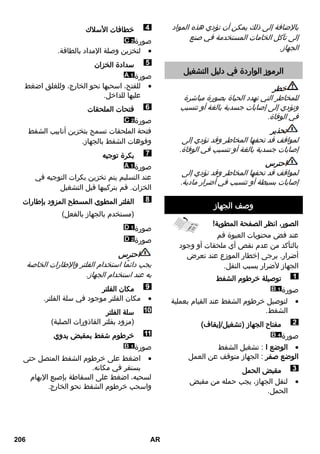 بالإضافة إلى ذلك يمكن أن تؤدي هذه المواد 
إلى تآكل الخامات المستخدمة في صنع 
الجهاز. 
الرموز الواردة في دليل التشغيل 
خطر 
للمخاطر التي تهدد الحياة بصورة مباشرة 
وتؤدي إلى إصابات جسدية بالغة أو تتسبب 
في الوفاة. 
تحذير 
لمواقف قد تحفها المخاطر وقد تؤدي إلى 
إصابات جسدية بالغة أو تتسبب في الوفاة. 
احترس 
لمواقف قد تحفها المخاطر وقد تؤدي إلى 
إصابات بسيطة أو تتسبب في أضرار مادية. 
وصف الجهاز 
الصور، انظر الصفحة المطوية! 
عند فض محتويات العبوة قم 
بالتأكد من عدم نقص أي ملحقات أو وجود 
أضرار. يرجى إخطار الموزع عند تعرض 
الجهاز لأضرار بسبب النقل. 
توصيلة خرطوم الشفط 
صورة 
لتوصيل خرطوم الشفط عند القيام بعملية  
الشفط. 
مفتاح الجهاز )تشغيل/إيقاف( 
صورة 
تشغيل الشفط : I الوضع  
الوضع صفر : الجهاز متوقف عن العمل 
مقبض الحمل 
لنقل الجهاز، يجب حمله من مقبض  
الحمل. 
خطافات الأسلاك 
صورة 
لتخزين وصلة الإمداد بالطاقة.  
سدادة الخزان 
صورة 
للفتح، اسحبها نحو الخارج، وللغلق اضغط  
عليها للداخل. 
فتحات الملحقات 
صورة 
فتحة الملحقات تسمح بتخزين أنابيب الشفط 
وفوهات الشفط بالجهاز. 
بكرة توجيه 
صورة 
عند التسليم يتم تخزين بكرات التوجيه في 
الخزان. قم بتركيبها قبل التشغيل 
الفلتر المطوي المسطح المزود بإطارات 
)مستخدم بالجهاز بالفعل( 
صورة 
صورة 
احترس 
يجب دائمًا استخدام الفلتر والإطارات الخاصة 
به عند استخدام الجهاز. 
مكان الفلتر 
مكان الفلتر موجود في سلة الفلتر.  
سلة الفلتر 
)مزود بفلتر القاذورات الصلبة( 
خرطوم شفط بمقبض يدوي 
صورة 
اضغط على خرطوم الشفط المتصل حتى  
يستقر في مكانه. 
لسحبه، اضغط على السقاطة بإصبع الإبهام 
واسحب خرطوم الشفط نحو الخارج. 
206 AR 
 
