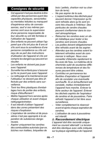 – 7 
– Cet appareil n'est pas destiné à être 
utilisé par des personnes ayant des 
capacités physiques, sensorielles 
ou mentales réduites ou manquant 
d'expérience et/ou de connais-sances, 
sauf si ces mêmes per-sonnes 
sont sous la supervision 
d'une personne responsable de 
leur sécurité ou ont été formées à 
l'utilisation de l'appareil. 
– Des enfants ne peuvent utiliser l'ap-pareil 
que s'ils ont plus de 8 ans et 
s'ils sont sous la surveillance d'une 
personne compétence ou s'ils ont 
reçu de sa part des instructions 
d'utilisation de l'appareil et s'ils ont 
compris les dangers qui peuvent en 
résulter. 
– Les enfants ne doivent pas jouer 
avec l'appareil. 
– Surveiller les enfants pour s'assurer 
qu'ils ne jouent pas avec l'appareil. 
– Le nettoyage et la maintenance par 
l'utilisateur ne doivent pas être ef-fectués 
par des enfants sans sur-veillance. 
– Tenir les films plastiques d'embal-lages 
hors de portée des enfants, 
risque d'étouffement ! 
– Mettre l'appareil hors service après 
chaque utilisation et avant chaque 
nettoyage/entretien. 
– Il est interdit d’utiliser l’appareil 
dans des zones présentant des 
risques d’explosion. 
– L'aspirateur de cendres et de pous-sières 
n’est pas approprié à la sé-paration 
de substances dange-reuses. 
– Aspirer uniquement les cendres 
des combustibles autorisés (par ex. 
bûches non traitées, briquettes de 
bois / pellets, charbon noir ou char-bon 
de terre). 
– Ne pas aspirer de la suie. 
– L’aspect extérieur des déchets peut 
souvent donner l’impression qu’ils 
sont refroidis alors qu’ils sont en-core 
très chauds à l’intérieur. Des 
particules de cendre chaudes 
peuvent s’enflammer dans le cou-rant 
atmosphérique. 
– Retourner les cendres avec un ob-jet 
métallique pour tester si les 
cendres sont encore chaudes. 
– Les poêles doivent obligatoirement 
être refroidis avant de les aspirer. 
– Attendez que les cendres soient to-talement 
refroidies avant de com-mencer 
à nettoyer. Nous vous 
conseiller d'éteindre rapidement le 
feu avec de l'eau. Le matériau de la 
cheminée subit de soudaines diffé-rences 
de température et des fis-sures 
peuvent être créées. 
– Contrôlez en permanence les 
flexibles d'aspiration et l'appareil 
afin de constater une éventuelle 
surchauffe. Si un échauffement est 
constaté, mettez immédiatement 
l’appareil hors marche. Enlever la 
fiche secteur de l'appareil. Enlever 
les déchets aspirés de l'aspirateur 
de cendres et de poussières. Faire 
refroidir l'appareil à l'air libre sous 
surveillance. 
– Vider complètement le réservoir 
avant et après chaque aspiration de 
cendres. 
– L'utilisation de sacs à poussières 
est interdit. 
 Raccordement électrique 
L'appareil doit être raccordé unique-ment 
au courant alternatif. La tension 
doit être identique avec celle indiquée 
sur la plaque signalétique de l’appareil. 
Consignes de sécurité 
FR 21 
 