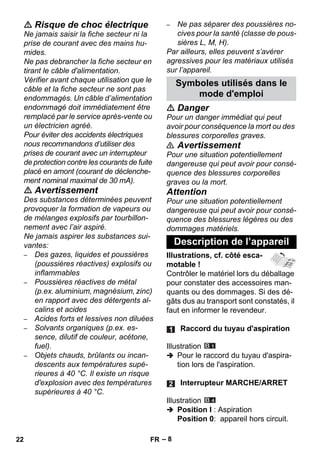 – 8 
 Risque de choc électrique 
Ne jamais saisir la fiche secteur ni la 
prise de courant avec des mains hu-mides. 
Ne pas debrancher la fiche secteur en 
tirant le câble d'alimentation. 
Vérifier avant chaque utilisation que le 
câble et la fiche secteur ne sont pas 
endommagés. Un câble d’alimentation 
endommagé doit immédiatement être 
remplacé par le service après-vente ou 
un électricien agréé. 
Pour éviter des accidents électriques 
nous recommandons d’utiliser des 
prises de courant avec un interrupteur 
de protection contre les courants de fuite 
placé en amont (courant de déclenche-ment 
nominal maximal de 30 mA). 
 Avertissement 
Des substances déterminées peuvent 
provoquer la formation de vapeurs ou 
de mélanges explosifs par tourbillon-nement 
avec l’air aspiré. 
Ne jamais aspirer les substances sui-vantes: 
– Des gazes, liquides et poussières 
(poussières réactives) explosifs ou 
inflammables 
– Poussières réactives de métal 
(p.ex. aluminium, magnésium, zinc) 
en rapport avec des détergents al-calins 
et acides 
– Acides forts et lessives non diluées 
– Solvants organiques (p.ex. es-sence, 
dilutif de couleur, acétone, 
fuel). 
– Objets chauds, brûlants ou incan-descents 
aux températures supé-rieures 
à 40 °C. Il existe un risque 
d'explosion avec des températures 
supérieures à 40 °C. 
– Ne pas séparer des poussières no-cives 
pour la santé (classe de pous-sières 
L, M, H). 
Par ailleurs, elles peuvent s’avérer 
agressives pour les matériaux utilisés 
sur l’appareil. 
Symboles utilisés dans le 
mode d'emploi 
 Danger 
Pour un danger immédiat qui peut 
avoir pour conséquence la mort ou des 
blessures corporelles graves. 
 Avertissement 
Pour une situation potentiellement 
dangereuse qui peut avoir pour consé-quence 
des blessures corporelles 
graves ou la mort. 
Attention 
Pour une situation potentiellement 
dangereuse qui peut avoir pour consé-quence 
des blessures légères ou des 
dommages matériels. 
Description de l’appareil 
Illustrations, cf. côté esca-motable 
! 
Contrôler le matériel lors du déballage 
pour constater des accessoires man-quants 
ou des dommages. Si des dé-gâts 
dus au transport sont constatés, il 
faut en informer le revendeur. 
Raccord du tuyau d'aspiration 
Illustration 
 Pour le raccord du tuyau d'aspira-tion 
lors de l'aspiration. 
Interrupteur MARCHE/ARRET 
Illustration 
 Position I : Aspiration 
Position 0: appareil hors circuit. 
22 FR 
 