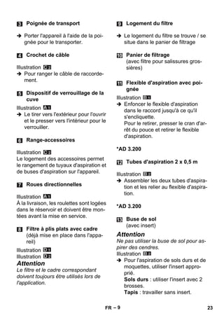 – 9 
 Porter l'appareil à l'aide de la poi-gnée 
pour le transporter. 
Illustration 
 Pour ranger le câble de raccorde-ment. 
Illustration 
 Le tirer vers l'extérieur pour l'ouvrir 
et le presser vers l'intérieur pour le 
verrouiller. 
Illustration 
Le logement des accessoires permet 
le rangement de tuyaux d'aspiration et 
de buses d'aspiration sur l'appareil. 
Illustration 
À la livraison, les roulettes sont logées 
dans le réservoir et doivent être mon-tées 
avant la mise en service. 
Illustration 
Illustration 
Attention 
Le filtre et le cadre correspondant 
doivent toujours être utilisés lors de 
l'application. 
 Le logement du filtre se trouve / se 
situe dans le panier de filtrage 
Illustration 
 Enfoncer le flexible d'aspiration 
dans le raccord jusqu'à ce qu'il 
s'encliquette. 
Pour le retirer, presser le cran d'ar-rêt 
du pouce et retirer le flexible 
d'aspiration. 
*AD 3.200 
Illustration 
 Assembler les deux tubes d'aspira-tion 
et les relier au flexible d'aspira-tion. 
*AD 3.200 
Attention 
Ne pas utiliser la buse de sol pour as-pirer 
des cendres. 
Illustration 
 Pour l'aspiration de sols durs et de 
moquettes, utiliser l'insert appro-prié. 
Sols durs : utiliser l'insert avec 2 
brosses. 
Tapis : travailler sans insert. 
Poignée de transport 
Crochet de câble 
Dispositif de verrouillage de la 
cuve 
Range-accessoires 
Roues directionnelles 
Filtre à plis plats avec cadre 
(déjà mise en place dans l'appa-reil) 
Logement du filtre 
Panier de filtrage 
(avec filtre pour salissures gros-sières) 
Flexible d'aspiration avec poi-gnée 
Tubes d'aspiration 2 x 0,5 m 
Buse de sol 
(avec insert) 
FR 23 
 