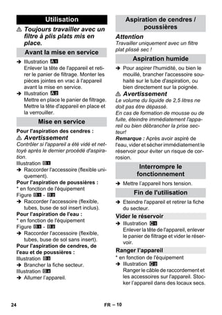 – 10 
 Toujours travailler avec un 
filtre à plis plats mis en 
place. 
 Illustration 
Enlever la tête de l'appareil et reti-rer 
le panier de filtrage. Monter les 
pièces jointes en vrac à l'appareil 
avant la mise en service. 
 Illustration 
Mettre en place le panier de filtrage. 
Mettre la tête d'appareil en place et 
la verrouiller. 
Pour l'aspiration des cendres : 
 Avertissement 
Contrôler si l'appareil a été vidé et net-toyé 
après le dernier procédé d'aspira-tion. 
Illustration 
 Raccorder l'accessoire (flexible uni-quement). 
Pour l'aspiration de poussières : 
* en fonction de l'équipement 
Figure - 
 Raccorder l'accessoire (flexible, 
tubes, buse de sol insert inclus). 
Pour l'aspiration de l'eau : 
* en fonction de l'équipement 
Figure - 
 Raccorder l'accessoire (flexible, 
tubes, buse de sol sans insert). 
Pour l'aspiration de cendres, de 
l'eau et de poussières : 
Illustration 
 Brancher la fiche secteur. 
Illustration 
 Allumer l’appareil. 
Attention 
Travailler uniquement avec un filtre 
plat plissé sec ! 
 Pour aspirer l'humidité, ou bien le 
mouillé, brancher l'accessoire sou-haité 
sur le tube d'aspiration, ou 
bien directement sur la poignée. 
 Avertissement 
Le volume du liquide de 2,5 litres ne 
doit pas être dépassé. 
En cas de formation de mousse ou de 
fuite, éteindre immédiatement l'appa-reil 
ou bien débrancher la prise sec-teur! 
Remarque : Après avoir aspiré de 
l'eau, vider et sécher immédiatement le 
réservoir pour éviter un risque de cor-rosion. 
 Mettre l’appareil hors tension. 
 Eteindre l'appareil et retirer la fiche 
du secteur. 
 Illustration 
Enlever la tête de l'appareil, enlever 
le panier de filtrage et vider le réser-voir. 
* en fonction de l'équipement 
 Illustration 
Ranger le câble de raccordement et 
les accessoires sur l'appareil. Stoc-ker 
l’appareil dans des locaux secs. 
Utilisation 
Avant la mise en service 
Mise en service 
Aspiration de cendres / 
poussières 
Aspiration humide 
Interrompre le 
fonctionnement 
Fin de l'utilisation 
Vider le réservoir 
Ranger l’appareil 
24 FR 
 