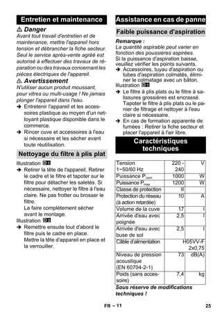 – 11 
 Danger 
Avant tout travail d'entretien et de 
maintenance, mettre l'appareil hors 
tension et débrancher la fiche secteur. 
Seul le service après-vente agréé est 
autorisé à effectuer des travaux de ré-paration 
ou des travaux concernant les 
pièces électriques de l'appareil. 
 Avertissement 
N'utiliser aucun produit moussant, 
pour vitres ou multi-usage ! Ne jamais 
plonger l'appareil dans l'eau. 
 Entretenir l'appareil et les acces-soires 
plastique au moyen d'un net-toyant 
plastique disponible dans le 
commerce. 
 Rincer cuve et accessoires à l'eau 
si nécessaire et les sécher avant 
toute réutilisation. 
Illustration 
 Retirer la tête de l'appareil. Retirer 
le cadre et le filtre et tapoter sur le 
filtre pour détacher les saletés. Si 
nécessaire, nettoyer le filtre à l'eau 
claire. Ne pas frotter ou brosser le 
filtre. 
La faire complètement sécher 
avant le montage. 
Illustration 
 Remettre ensuite tout d'abord le 
filtre puis le cadre en place. 
Mettre la tête d'appareil en place et 
la verrouiller. 
Remarque : 
La quantité aspirable peut varier en 
fonction des poussières aspirées. 
Si la puissance d'aspiration baisse, 
veuillez vérifier les points suivants. 
 Accessoires, tuyau d'aspiration ou 
tubes d'aspiration colmatés, élimi-ner 
le colmatage avec un bâton. 
Illustration 
 Le filtre à plis plats ou le filtre à sa-lissures 
grossières est encrassé. 
Tapoter le filtre à plis plats ou le pa-nier 
de filtrage et nettoyer à l'eau 
claire si nécessaire. 
 En cas de formation apparente de 
fumées : Retirer la fiche secteur et 
placer l'appareil à l'air libre. 
Sous réserve de modifications 
techniques ! 
Entretien et maintenance 
Nettoyage du filtre à plis plat 
Assistance en cas de panne 
Faible puissance d'aspiration 
Caractéristiques 
techniques 
Tension 
1~50/60 Hz 
220 - 
240 
V 
Puissance Pnom 1000 W 
Puissance Pmax 1200 W 
Classe de protection II 
Protection du réseau 
(à action retardée) 
10 A 
Volume de la cuve 17 l 
Arrivée d'eau avec 
poignée 
2,5 l 
Arrivée d'eau avec 
buse de sol 
2,5 l 
Câble d’alimentation H05VV-F 
2x0,75 
Niveau de pression 
acoustique 
(EN 60704-2-1) 
73 dB(A) 
Poids (sans acces-soire) 
7,4 kg 
FR 25 
 