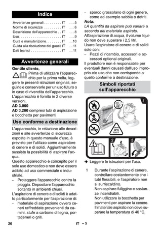 – 5 
Gentile cliente, 
Prima di utilizzare l'apparec-chio 
per la prima volta, leg-gere 
le presenti istruzioni originali, se-guirle 
e conservarle per un uso futuro o 
in caso di rivendita dell'apparecchio. 
L'apparecchio è fornito in 2 diverse 
versioni. 
AD 3.000 
AD 3.200 compresi tubi di aspirazione 
e bocchetta per pavimenti 
L'apparecchio, in relazione alle descri-zioni 
e alle avvertenze di sicurezza 
esposte in questo manuale d'uso, è 
previsto per l'utilizzo come aspiratore 
di cenere e di solidi. Aggiuntivamente 
sussiste la possibilità di aspirare l'ac-qua. 
Questo apparecchio è concepito per il 
solo uso domestico e non deve essere 
adibito ad uso commerciale o indu-striale. 
– Proteggere l'apparecchio contro la 
pioggia. Depositare l'apparecchio 
soltanto in ambienti chiusi. 
L'aspiratore di cenere e di solidi è adat-to 
particolarmente per l'aspirazione di: 
– materiale di aspirazione ovvero ce-neri 
raffreddate provenienti da ca-mini, 
stufe a carbone di legna, por-taceneri 
o grill. 
– sporco grossolano di ogni genere, 
come ad esempio sabbia o detriti. 
Nota: 
LA quantità da aspirare può variare a 
secondo del materiale aspirato. 
All'aspirazione di acqua, il volume liqui-do 
non deve superare i 2,5 litri. 
Usare l'aspiratore di cenere e di solidi 
solo con: 
– Pezzi di ricambio, accessori e ac-cessori 
optional originali. 
Il produttore non è responsabile per 
eventuali danni causati dall'uso impro-prio 
e/o uso che non corrisponde a 
quello conforme a destinazione. 
 Leggere le istruzioni per l'uso. 
Indice 
Avvertenze generali . . . . . . . . . IT . . .5 
Norme di sicurezza . . . . . . . . . IT . . .6 
Descrizione dell’apparecchio . . IT . . .8 
Uso. . . . . . . . . . . . . . . . . . . . . . IT . . .9 
Cura e manutenzione. . . . . . . . IT . .10 
Guida alla risoluzione dei guasti IT . . 11 
Dati tecnici . . . . . . . . . . . . . . . . IT . . 11 
Avvertenze generali 
Uso conforme a destinazione 
Simboli riportati 
sull’apparecchio 
1 Durante l’aspirazione di cenere, 
controllare costantemente che i 
tubi flessibili, e l’aspiratore non 
si surriscaldino. 
Non aspirare fuliggine e sostan-ze 
incendiabili. 
Non utilizzare la bocchetta per 
pavimenti per aspirare la cenere. 
Il materiale aspirato non deve su-perare 
la temperatura di 40 °C. 
26 IT 
 