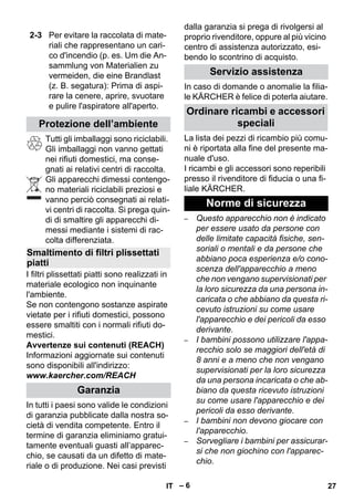 – 6 
Tutti gli imballaggi sono riciclabili. 
Gli imballaggi non vanno gettati 
nei rifiuti domestici, ma conse-gnati 
ai relativi centri di raccolta. 
Gli apparecchi dimessi contengo-no 
materiali riciclabili preziosi e 
vanno perciò consegnati ai relati-vi 
centri di raccolta. Si prega quin-di 
di smaltire gli apparecchi di-messi 
mediante i sistemi di rac-colta 
differenziata. 
I filtri plissettati piatti sono realizzati in 
materiale ecologico non inquinante 
l'ambiente. 
Se non contengono sostanze aspirate 
vietate per i rifiuti domestici, possono 
essere smaltiti con i normali rifiuti do-mestici. 
Avvertenze sui contenuti (REACH) 
Informazioni aggiornate sui contenuti 
sono disponibili all'indirizzo: 
www.kaercher.com/REACH 
In tutti i paesi sono valide le condizioni 
di garanzia pubblicate dalla nostra so-cietà 
di vendita competente. Entro il 
termine di garanzia eliminiamo gratui-tamente 
eventuali guasti all’apparec-chio, 
se causati da un difetto di mate-riale 
o di produzione. Nei casi previsti 
dalla garanzia si prega di rivolgersi al 
proprio rivenditore, oppure al più vicino 
centro di assistenza autorizzato, esi-bendo 
lo scontrino di acquisto. 
In caso di domande o anomalie la filia-le 
KÄRCHER è felice di poterla aiutare. 
La lista dei pezzi di ricambio più comu-ni 
è riportata alla fine del presente ma-nuale 
d'uso. 
I ricambi e gli accessori sono reperibili 
presso il rivenditore di fiducia o una fi-liale 
KÄRCHER. 
– Questo apparecchio non è indicato 
per essere usato da persone con 
delle limitate capacità fisiche, sen-soriali 
o mentali e da persone che 
abbiano poca esperienza e/o cono-scenza 
dell'apparecchio a meno 
che non vengano supervisionati per 
la loro sicurezza da una persona in-caricata 
o che abbiano da questa ri-cevuto 
istruzioni su come usare 
l'apparecchio e dei pericoli da esso 
derivante. 
– I bambini possono utilizzare l'appa-recchio 
solo se maggiori dell'età di 
8 anni e a meno che non vengano 
supervisionati per la loro sicurezza 
da una persona incaricata o che ab-biano 
da questa ricevuto istruzioni 
su come usare l'apparecchio e dei 
pericoli da esso derivante. 
– I bambini non devono giocare con 
l'apparecchio. 
– Sorvegliare i bambini per assicurar-si 
che non giochino con l'apparec-chio. 
2-3 Per evitare la raccolata di mate-riali 
che rappresentano un cari-co 
d'incendio (p. es. Um die An-sammlung 
von Materialien zu 
vermeiden, die eine Brandlast 
(z. B. segatura): Prima di aspi-rare 
la cenere, aprire, svuotare 
e pulire l'aspiratore all'aperto. 
Protezione dell’ambiente 
Smaltimento di filtri plissettati 
piatti 
Garanzia 
Servizio assistenza 
Ordinare ricambi e accessori 
speciali 
Norme di sicurezza 
IT 27 
 