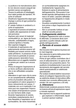 – 7 
– La pulitura e la manutenzione uten-te 
non devono essere eseguiti dai 
bambini senza sorveglianza. 
– Tenere le pellicole di imballaggio 
fuori dalla portata dei bambini. Ri-schio 
di asfissia! 
– Disattivare l'apparecchio dopo ogni 
impiego e prima di ogni pulizia/ma-nutenzione. 
– E' vietato l'utilizzo in ambienti a ri-schio 
di esplosione. 
– L'aspiratore di cenere e di solidi non 
è adatto alla separazione di mate-riali 
pericolosi. 
– Aspirare solo ceneri di materiali 
combustibili (p. es. legna da fuoco 
naturale, cubetti/pellets di legno, 
carbone lignitico e fossile). 
– Non aspirare fuliggine. 
– Il materiale di aspirazione che 
esternamente sembra essersi raf-freddato 
può essere ancora molto 
caldo all'interno. In presenza di cor-renti 
d’aria le particelle di cenere 
calda possono riprendere fuoco. 
– Mescolare con un oggetto metallico 
la cenere per vedere se è ancora 
calda. 
– Prima di eseguire l’aspirazione di 
un forno verificare attentamente 
che si sia raffreddato completa-mente. 
– Attendere in ogni caso che la cene-re 
sia completamente raffreddata 
prima di procedere alla pulizia. Vi 
sconsigliamo di volere spegnere il 
fuoco velocemente con acqua. Il 
materiale con cui è realizzato il ca-mino 
può non sopportare l’improv-viso 
sbalzo di temperatura e posso-no 
così formarsi delle crepe. 
– Durante l’aspirazione di cenere, 
controllare costantemente che il 
tubo flessibile e l’aspiratore non si 
surriscaldino. Se viene riscontrato 
un surriscaldamento spegnere im-mediatamente 
l’apparecchio. 
Estrarre la spina di alimentazione 
dall'apparecchio. Rimuovere il ma-teriale 
aspirato dall'aspiratore di ce-nere 
e di solidi. Lasciare raffredda-re 
l'apparecchio all'aperto in modo 
sorvegliato. 
– Svuotare completamente il conteni-tore 
prima e dopo l'aspirazione del-la 
cenere. 
– Non è consentito l'utilizzo di sac-chetti 
di raccolta polvere. 
 Collegamento elettrico 
Collegare l'apparecchio solo a corren-te 
alternata. La tensione deve corri-spondere 
a quella indicata sulla tar-ghetta 
dell'apparecchio. 
 Pericolo di scosse elettri-che 
Non toccare mai la spina e la presa con 
le mani bagnate. 
Non staccare la spina dalla presa tiran-do 
il cavo di collegamento. 
Prima di ogni utilizzo controllare che il 
cavo di allacciamento e la spina di ali-mentazione 
non presentino danni. Far 
sostituire immediatamente il cavo di al-lacciamento 
danneggiato dal servizio 
clienti autorizzato/da un elettricista 
specializzato. 
Per evitare incidenti elettrici raccoman-diamo 
di collegare l'apparecchio a pre-se 
elettriche dotate di interruttore diffe-renziale 
(con corrente differenziale no-minale 
I dn non superiore a 30 mA). 
 Attenzione 
Determinate sostanze possono forma-re 
Insieme all’aria di aspirazione vapori 
e miscele esplosivi 
Non aspirare mai le seguenti sostanze: 
– gas esplosivi o infiammabili, liquidi 
e polveri (polveri reattive) 
28 IT 
 