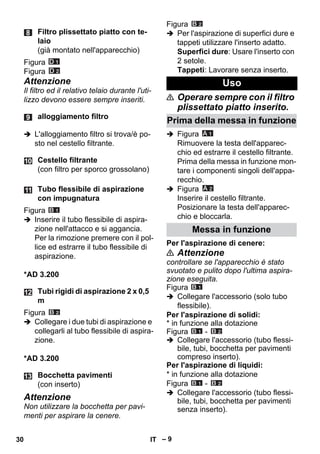 – 9 
Figura 
Figura 
Attenzione 
Il filtro ed il relativo telaio durante l'uti-lizzo 
devono essere sempre inseriti. 
 L'alloggiamento filtro si trova/è po-sto 
nel cestello filtrante. 
Figura 
 Inserire il tubo flessibile di aspira-zione 
nell'attacco e si aggancia. 
Per la rimozione premere con il pol-lice 
ed estrarre il tubo flessibile di 
aspirazione. 
*AD 3.200 
Figura 
 Collegare i due tubi di aspirazione e 
collegarli al tubo flessibile di aspira-zione. 
*AD 3.200 
Attenzione 
Non utilizzare la bocchetta per pavi-menti 
per aspirare la cenere. 
Figura 
 Per l'aspirazione di superfici dure e 
tappeti utilizzare l'inserto adatto. 
Superfici dure: Usare l'inserto con 
2 setole. 
Tappeti: Lavorare senza inserto. 
 Operare sempre con il filtro 
plissettato piatto inserito. 
 Figura 
Rimuovere la testa dell'apparec-chio 
ed estrarre il cestello filtrante. 
Prima della messa in funzione mon-tare 
i componenti singoli dell'appa-recchio. 
 Figura 
Inserire il cestello filtrante. 
Posizionare la testa dell'apparec-chio 
e bloccarla. 
Per l'aspirazione di cenere: 
 Attenzione 
controllare se l'apparecchio è stato 
svuotato e pulito dopo l'ultima aspira-zione 
eseguita. 
Figura 
 Collegare l'accessorio (solo tubo 
flessibile). 
Per l'aspirazione di solidi: 
* in funzione alla dotazione 
Figura - 
 Collegare l'accessorio (tubo flessi-bile, 
tubi, bocchetta per pavimenti 
compreso inserto). 
Per l'aspirazione di liquidi: 
* in funzione alla dotazione 
Figura - 
 Collegare l'accessorio (tubo flessi-bile, 
tubi, bocchetta per pavimenti 
senza inserto). 
Filtro plissettato piatto con te-laio 
(già montato nell'apparecchio) 
alloggiamento filtro 
Cestello filtrante 
(con filtro per sporco grossolano) 
Tubo flessibile di aspirazione 
con impugnatura 
Tubi rigidi di aspirazione 2 x 0,5 
m 
Bocchetta pavimenti 
(con inserto) 
Uso 
Prima della messa in funzione 
Messa in funzione 
30 IT 
 