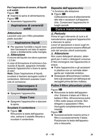 – 10 
Per l'aspirazione di cenere, di liquidi 
e di solidi: 
Figura 
 Inserire la spina di alimentazione. 
Figura 
 Accendere l'apparecchio. 
Attenzione 
Lavorare solo con il filtro plissettato 
piatto asciutto! 
 Per aspirare l'umidità o liquidi mon-tare 
l'accessorio sul tubo di aspira-zione 
o direttamente sulla maniglia. 
 Attenzione 
Il volume del liquido non deve superare 
i 2,5 litri. 
In caso di formazione di schiuma o fuo-riuscita 
di liquido, spegnere immedia-tamente 
l'apparecchio o tirare la spina 
di rete! 
Nota: Dopo l'aspirazione di liquidi, 
svuotare e lasciare asciugare subito il 
contenitore. Altrimenti sussiste il peri-colo 
di corrosione. 
 Spegnere l’apparecchio. 
 Spegnere l'apparecchio e staccare 
la spina. 
 Figura 
Rimuovere la testa dell'apparec-chio, 
estrarre il cestello filtrante e 
svuotare il contenitore. 
* in funzione alla dotazione 
 Figura 
Collocazione cavo di allacciamento 
alla rete e accessori sull'apparec-chio. 
Conservare l’apparecchio in 
luoghi asciutti. 
 Pericolo 
Prima di ogni intervento di cura e di 
manutenzione, spegnere l'apparecchio 
e staccare la spina. 
Lavori di riparazione e lavori sugli im-pianti 
elettrici possono essere effettuati 
solo dal servizio clienti autorizzato. 
 Attenzione 
Non usare detergenti abrasivi, deter-genti 
per il vetro o detergenti universa-li! 
Non immergere mai l'apparecchio in 
acqua. 
 Pulire l'apparecchio e gli accessori 
in plastica con un normale deter-gente 
per materiale sintetico. 
 Sciacquare all'occorrenza il conteni-tore 
e gli accessori con dell'acqua ed 
asciugarli prima del loro riutilizzo. 
Figura 
 Rimuovere la testa dell'apparec-chio. 
Estrarre il telaio ed il filtro e 
battere il filtro. All'occorrenza pulire 
il filtro sotto acqua corrente. Non 
sfregare o spazzolare il filtro. 
Asciugarlo completamente prima di 
inserirlo. 
Figura 
 Successivamente inserire prima il 
filtro e successivamente il telaio. 
Posizionare la testa dell'apparec-chio 
e bloccarla. 
Aspirazione di cenere/di 
solidi 
Aspirazione liquidi 
Interrompere il 
funzionamento 
Dopo l’uso 
Svuotare il contenitore 
Deposito dell’apparecchio 
Cura e manutenzione 
Pulire il filtro plissettato piatto 
IT 31 
 