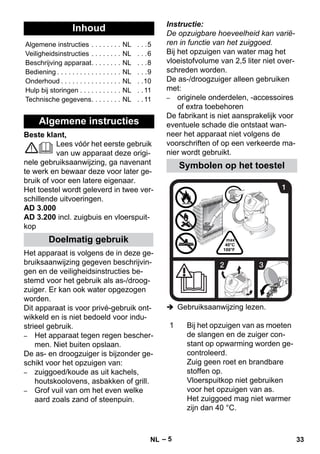 – 5 
Beste klant, 
Lees vóór het eerste gebruik 
van uw apparaat deze origi-nele 
gebruiksaanwijzing, ga navenant 
te werk en bewaar deze voor later ge-bruik 
of voor een latere eigenaar. 
Het toestel wordt geleverd in twee ver-schillende 
uitvoeringen. 
AD 3.000 
AD 3.200 incl. zuigbuis en vloerspuit-kop 
Het apparaat is volgens de in deze ge-bruiksaanwijzing 
gegeven beschrijvin-gen 
en de veiligheidsinstructies be-stemd 
voor het gebruik als as-/droog-zuiger. 
Er kan ook water opgezogen 
worden. 
Dit apparaat is voor privé-gebruik ont-wikkeld 
en is niet bedoeld voor indu-strieel 
gebruik. 
– Het apparaat tegen regen bescher-men. 
Niet buiten opslaan. 
De as- en droogzuiger is bijzonder ge-schikt 
voor het opzuigen van: 
– zuiggoed/koude as uit kachels, 
houtskoolovens, asbakken of grill. 
– Grof vuil van om het even welke 
aard zoals zand of steenpuin. 
Instructie: 
De opzuigbare hoeveelheid kan varië-ren 
in functie van het zuiggoed. 
Bij het opzuigen van water mag het 
vloeistofvolume van 2,5 liter niet over-schreden 
worden. 
De as-/droogzuiger alleen gebruiken 
met: 
– originele onderdelen, -accessoires 
of extra toebehoren 
De fabrikant is niet aansprakelijk voor 
eventuele schade die ontstaat wan-neer 
het apparaat niet volgens de 
voorschriften of op een verkeerde ma-nier 
wordt gebruikt. 
 Gebruiksaanwijzing lezen. 
Inhoud 
Algemene instructies . . . . . . . . NL . . .5 
Veiligheidsinstructies . . . . . . . . NL . . .6 
Beschrijving apparaat. . . . . . . . NL . . .8 
Bediening . . . . . . . . . . . . . . . . . NL . . .9 
Onderhoud . . . . . . . . . . . . . . . . NL . .10 
Hulp bij storingen . . . . . . . . . . . NL . . 11 
Technische gegevens. . . . . . . . NL . . 11 
Algemene instructies 
Doelmatig gebruik 
Symbolen op het toestel 
1 Bij het opzuigen van as moeten 
de slangen en de zuiger con-stant 
op opwarming worden ge-controleerd. 
Zuig geen roet en brandbare 
stoffen op. 
Vloerspuitkop niet gebruiken 
voor het opzuigen van as. 
Het zuiggoed mag niet warmer 
zijn dan 40 °C. 
NL 33 
 