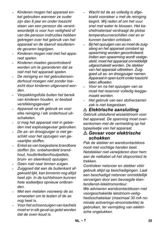 – 7 
– Kinderen mogen het apparaat en-kel 
gebruiken wanneer ze ouder 
zijn dan 8 jaar en onder toezicht 
staan van een persoon die verant-woordelijk 
is voor hun veiligheid of 
van die persoon instructies hebben 
gekregen over het gebruik van het 
apparaat en de daaruit resulteren-de 
gevaren begrijpen. 
– Kinderen mogen niet met het appa-raat 
spelen. 
– Kinderen moeten gecontroleerd 
worden om te garanderen dat ze 
niet met het apparaat spelen. 
– De reiniging en het gebruikerson-derhoud 
moegen niet zonder toe-zicht 
door kinderen uitgevoerd wor-den. 
– Verpakkingsfolie buiten het bereik 
van kinderen houden, er bestaat 
verstikkingsgevaar! 
– Apparaat na elk gebruik en voor 
elke reiniging / elk onderhoud uit-schakelen. 
– U mag het apparaat niet in gebie-den 
met explosiegevaar gebruiken. 
– De as- en droogzuiger is niet ge-schikt 
voor het opzuigen van ge-vaarlijke 
stoffen. 
– Enkel as van toegestane brandbare 
stoffen (bv. onbehandeld brand-hout, 
houtbriketten/houtpellets, 
bruin- en steenkool) opzuigen. 
– Geen roet naar binnen zuigen. 
– Zuiggoed dat aan de buitenkant af-gekoeld 
lijkt, kan binnenin nog altijd 
heet zijn. In de luchtstroom kunnen 
hete asdeeltjes opnieuw ontbran-den. 
– Met een metalen voorwerp de as 
omwoelen om te testen of de as 
nog heet is. 
– Voor het schoonzuigen van kachels 
moet er in elk geval op gelet worden 
dat de oven koud is. 
– Wacht tot de as volledig is afge-koeld 
vooraleer u met de reiniging 
begint. Wij raden af om het vuur 
snel met water te blussen. Het ka-chelmateriaal 
verdraagt de plotse 
temperatuurverschillen niet en er 
kunnen barsten ontstaan. 
– Bij het opzuigen van as moet de zuig-slang 
en het apparaat constant op 
opwarming worden gecontroleerd. 
Indien een opwarming wordt vastge-steld, 
moet het apparaat onmiddellijk 
uitgeschakeld worden. De stekker 
van het apparaat uittrekken. Zuig-goed 
uit as- en droogzuiger nemen. 
Apparaat in open lucht onder toezicht 
laten afkoelen. 
– Voor en na het opzuigen van as 
moet het reservoir volledig leegge-maakt 
worden. 
– Het gebruik van een stofverzamel-zak 
is niet toegestaan. 
 Elektrische aansluiting 
Gebruik uitsluitend wisselstroom voor 
het apparaat. De spanning moet over-eenkomen 
met de vermelding op het 
typeplaatje van het apparaat. 
 Gevaar voor elektrische 
schokken 
Pak de stekker en wandcontactdoos 
nooit met vochtige handen beet. 
Netstekker niet verwijderen door hem 
aan de netkabel uit het stopcontact te 
trekken. 
Controleer netsnoer en stekker vóór 
gebruik altijd op beschadigingen. Laat 
een beschadigd netsnoer onmiddellijk 
vervangen door een bevoegde klan-tendienst-/ 
elektromonteur. 
We adviseren wandcontactdozen met 
voorgeschakelde lekstroom-veilig-heidsschakelaar 
(maximaal 30 mA no-minale 
activerings-stroomsterkte) te 
gebruiken, ter vermijding van elektri-sche 
ongelukken. 
NL 35 
 