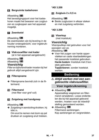 – 9 
Afbeelding 
Het bevestigingspunt voor het toebe-horen 
maakt het bewaren van zuigbui-zen 
en zuigkoppen aan het apparaat 
mogelijk. 
Afbeelding 
De zwenkwielen zijn bij levering in de 
houder ondergebracht, voor ingebruik-neming 
monteren. 
Afbeelding 
Afbeelding 
Voorzichtig 
Filter en bijhorend kader moeten bij het 
gebruik altijd aangebracht zijn. 
 Filteropname bevindt zich in de fil-termand. 
Afbeelding 
 Zuigslang in aansluiting drukken, hij 
klikt in. 
Om eruit te nemen met duim op pal 
drukken en zuigslang eruit trekken. 
*AD 3.200 
Afbeelding 
 Beide zuigbuizen in elkaar steken 
en met zuigslang verbinden. 
*AD 3.200 
Voorzichtig 
Vloerspuitkop niet gebruiken voor het 
opzuigen van as. 
Afbeelding 
 Voor het zuigen van harde opper-vlakken 
en vaste vloerbedekkingen 
het passende inzetstuk gebruiken. 
Harde bodem: Inzetstuk met 2 bor-stels 
gebruiken. 
Tapijtvloeren: zonder inzetstuk 
werken. 
 Altijd werken met een aan-gebrachte 
vlakvouwfilter. 
 Afbeelding 
Apparaatkop wegnemen en filter-mand 
verwijderen. Losse onderde-len 
die bij het apparaat geleverd 
werden, moeten voor de inbedrijf-stelling 
gemonteerd worden. 
 Afbeelding 
Filtermand aanbrengen. 
Kop aanbrengen en vergrendelen. 
Bergruimte toebehoren 
Zwenkwiel 
Vlakvouwfilter met kader 
(al in het apparaat aangebracht) 
Filteropname 
Filtermand 
(met filter voor grof vuil) 
Zuigslang met handgreep 
Zuigbuis 2 x 0,5 m 
Vloerkop 
(met inzetstuk) 
Bediening 
Voor ingebruikneming 
NL 37 
 