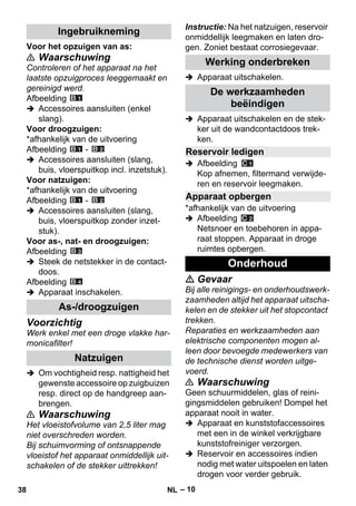 – 10 
Voor het opzuigen van as: 
 Waarschuwing 
Controleren of het apparaat na het 
laatste opzuigproces leeggemaakt en 
gereinigd werd. 
Afbeelding 
 Accessoires aansluiten (enkel 
slang). 
Voor droogzuigen: 
*afhankelijk van de uitvoering 
Afbeelding - 
 Accessoires aansluiten (slang, 
buis, vloerspuitkop incl. inzetstuk). 
Voor natzuigen: 
*afhankelijk van de uitvoering 
Afbeelding - 
 Accessoires aansluiten (slang, 
buis, vloerspuitkop zonder inzet-stuk). 
Voor as-, nat- en droogzuigen: 
Afbeelding 
 Steek de netstekker in de contact-doos. 
Afbeelding 
 Apparaat inschakelen. 
Voorzichtig 
Werk enkel met een droge vlakke har-monicafilter! 
 Om vochtigheid resp. nattigheid het 
gewenste accessoire op zuigbuizen 
resp. direct op de handgreep aan-brengen. 
 Waarschuwing 
Het vloeistofvolume van 2,5 liter mag 
niet overschreden worden. 
Bij schuimvorming of ontsnappende 
vloeistof het apparaat onmiddellijk uit-schakelen 
of de stekker uittrekken! 
Instructie: Na het natzuigen, reservoir 
onmiddellijk leegmaken en laten dro-gen. 
Zoniet bestaat corrosiegevaar. 
 Apparaat uitschakelen. 
 Apparaat uitschakelen en de stek-ker 
uit de wandcontactdoos trek-ken. 
 Afbeelding 
Kop afnemen, filtermand verwijde-ren 
en reservoir leegmaken. 
*afhankelijk van de uitvoering 
 Afbeelding 
Netsnoer en toebehoren in appa-raat 
stoppen. Apparaat in droge 
ruimtes opbergen. 
 Gevaar 
Bij alle reinigings- en onderhoudswerk-zaamheden 
altijd het apparaat uitscha-kelen 
en de stekker uit het stopcontact 
trekken. 
Reparaties en werkzaamheden aan 
elektrische componenten mogen al-leen 
door bevoegde medewerkers van 
de technische dienst worden uitge-voerd. 
 Waarschuwing 
Geen schuurmiddelen, glas of reini-gingsmiddelen 
gebruiken! Dompel het 
apparaat nooit in water. 
 Apparaat en kunststofaccessoires 
met een in de winkel verkrijgbare 
kunststofreiniger verzorgen. 
 Reservoir en accessoires indien 
nodig met water uitspoelen en laten 
drogen voor verder gebruik. 
Ingebruikneming 
As-/droogzuigen 
Natzuigen 
Werking onderbreken 
De werkzaamheden 
beëindigen 
Reservoir ledigen 
Apparaat opbergen 
Onderhoud 
38 NL 
 