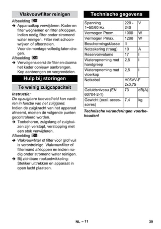 – 11 
Afbeelding 
 Apparaatkop verwijderen. Kader en 
filter wegnemen en filter afkloppen. 
Indien nodig filter onder stromend 
water reinigen. Filter niet schoon-wrijven 
of afborstelen. 
Voor de montage volledig laten dro-gen. 
Afbeelding 
 Vervolgens eerst de filter en daarna 
het kader opnieuw aanbrengen. 
Kop aanbrengen en vergrendelen. 
Instructie: 
De opzuigbare hoeveelheid kan varië-ren 
in functie van het zuiggoed. 
Indien de zuigkracht van het apparaat 
afneemt, moeten de volgende punten 
gecontroleerd worden. 
 Toebehoren, zuigslang of zuigbui-zen 
zijn verstopt, verstopping met 
een stok verwijderen. 
Afbeelding 
 Vlakvouwfilter of filter voor grof vuil 
is verontreinigd. Vlakvouwfilter of 
filtermand afkloppen en indien no-dig 
onder stromend water reinigen. 
 Bij zichtbare rookontwikkeling: 
Stekker uittrekken en apparaat in 
open lucht plaatsen. 
Technische veranderingen voorbe-houden! 
Vlakvouwfilter reinigen 
Hulp bij storingen 
Te weinig zuigcapaciteit 
Technische gegevens 
Spanning 
1~50/60 Hz 
220 - 
240 
V 
Vermogen Pnom. 1000 W 
Vermogen Pmax. 1200 W 
Beschermingsklasse II 
Netzekering (traag) 10 A 
Reservoirvolume 17 l 
Wateropneming met 
2,5 l 
handgreep 
Wateropneming met 
vloerkop 
2,5 l 
Netkabel H05VV-F 
2x0,75 
Geluidsniveau (EN 
60704-2-1) 
73 dB(A) 
Gewicht (excl. acces-soires) 
7,4 kg 
NL 39 
 