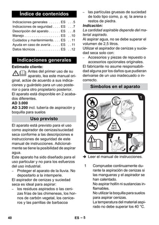 – 5 
Estimado cliente: 
Antes del primer uso de su 
aparato, lea este manual ori-ginal, 
actúe de acuerdo a sus indica-ciones 
y guárdelo para un uso poste-rior 
o para otro propietario posterior. 
El aparato está disponible en 2 acaba-dos 
diferentes. 
AD 3.000 
AD 3.200 incl. tubería de aspiración y 
boquilla para suelos 
El aparato está previsto para el uso 
como aspirador de cenizas/suciedad 
seca conforme a las descripciones e 
instrucciones de seguridad de este 
manual de instrucciones. Adicional-mente 
se tiene la posibilidad de aspirar 
agua. 
Este aparato ha sido diseñado para el 
uso particular y no para los esfuerzos 
del uso industrial. 
– Proteger el aparato de la lluvia. No 
depositarlo a la intemperie. 
El aspirador de cenizas y suciedad 
seca es ideal para aspirar: 
– los residuos aspirados o las ceni-zas 
frías de las chimeneas, los hor-nos 
de carbón vegetal, los cenice-ros 
y las parrillas de barbacoa 
– las partículas gruesas de suciedad 
de todo tipo como, p. ej. la arena o 
restos de piedra. 
Indicación: 
La cantidad aspirable depende del ma-terial 
aspirado. 
Al aspirar agua, no se debe superar el 
volumen de 2,5 litros. 
Utilizar el aspirador de cenizas y sucie-dad 
seca solo con: 
– Accesorios y piezas de repuesto o 
accesorios opcionales originales. 
El fabricante no asume responsabili-dad 
alguna por los daños que pudieran 
derivarse de un uso inadecuado o in-correcto. 
 Leer el manual de instrucciones. 
Índice de contenidos 
Indicaciones generales . . . . . . ES . . .5 
Indicaciones de seguridad . . . . ES . . .7 
Descripción del aparato . . . . . . ES . . .8 
Manejo . . . . . . . . . . . . . . . . . . . ES . .10 
Cuidados y mantenimiento. . . . ES . . 11 
Ayuda en caso de avería . . . . . ES . . 11 
Datos técnicos . . . . . . . . . . . . . ES . .12 
Indicaciones generales 
Uso previsto 
Símbolos en el aparato 
1 Compruebe continuamente du-rante 
la aspiración de cenizas si 
las mangueras y el aspirador se 
han calentado. 
No aspirar hollín ni sustancias in-flamables. 
No utilizar la boquilla para suelos 
para aspirar cenizas. 
La temperatura del material aspi-rado 
no debe superar los 40 °C. 
40 ES 
 