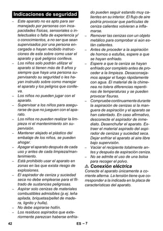 – 7 
– Este aparato no es apto para ser 
manejado por personas con inca-pacidades 
físicas, sensoriales o in-telectuales 
o falta de experiencia y/ 
o conocimientos, a no ser que sean 
supervisados por una persona en-cargada 
o hayan recibido instruc-ciones 
de esta sobre como usar el 
aparato y qué peligros conlleva. 
– Los niños solo podrán utilizar el 
aparato si tienen más de 8 años y 
siempre que haya una persona su-pervisando 
su seguridad o les ha-yan 
instruido sobre como manejar 
el aparato y los peligros que conlle-va. 
– Los niños no pueden jugar con el 
aparato. 
– Supervisar a los niños para asegu-rarse 
de que no jueguen con el apa-rato. 
– Los niños no pueden realizar la lim-pieza 
ni el mantenimiento sin su-pervisión. 
– Mantener alejado el plástico del 
embalaje de los niños, se pueden 
ahogar. 
– Apagar el aparato después de cada 
uso y antes de cada limpieza/man-tenimiento. 
– Está prohibido usar el aparato en 
zonas en las que exista riesgo de 
explosiones. 
– El aspirador de ceniza y suciedad 
seca no debe emplearse para el fil-trado 
de sustancias peligrosas. 
– Aspirar solo cenizas de materiales 
combustibles admisibles (p.ej. leña 
apilada, briquetas/pellet de made-ra, 
lignito y hulla). 
– No debe aspirarse hollín. 
– Los residuos aspirados que exte-riormente 
parezcan haberse enfria-do 
pueden seguir estando muy ca-lientes 
en su interior. El flujo de aire 
podría provocar que partículas de 
ceniza calientes volvieran a infla-marse. 
– Remover las cenizas con un objeto 
metálico para comprobar si aún es-tán 
calientes. 
– Antes de proceder a la aspiración 
de hornos o estufas, espere a que 
se hayan enfriado. 
– Espere a que la ceniza se hayan 
enfriado por completo antes de pro-ceder 
a la limpieza. Desaconseja-mos 
apagar el fuego rápidamente 
con agua. El material de la chime-nea 
no tolera diferencias repenti-nas 
de temperaturas y se pueden 
provocar fisuras. 
– Compruebe continuamente durante 
la aspiración de cenizas si la man-guera 
de aspiración y el aparato se 
han calentado. En caso afirmativo, 
desconecte el aspirador de inme-diato. 
Desenchufar el aparato. Ex-traer 
el material aspirado del aspi-rador 
de cenizas y suciedad seca. 
Dejar enfríar el aparato al aire libre 
bajo supervisión. 
– Vaciar el recipiente totalmente an-tes 
y después de aspiración ceniza. 
– No se admite el uso de una bolsa 
para recoger el polvo. 
 Conexión eléctrica 
Conecte el aparato únicamente a co-rriente 
alterna. La tensión tiene que co-rresponder 
a la indicada en la placa de 
características del aparato. 
Indicaciones de seguridad 
42 ES 
 