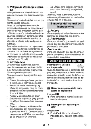 – 8 
 Peligro de descarga eléctri-ca 
No toque nunca el enchufe de red o la 
toma de corriente con las manos moja-das. 
No saque el enchufe de la toma de co-rriente 
tirando del cable. 
Antes de cada puesta en servicio, 
compruebe si el cable de conexión y el 
enchufe de red presentan daños. Si el 
cable de conexión estuviera deteriora-do, 
debe solicitar sin demora a un elec-tricista 
especializado del servicio de 
atención al cliente autorizado que lo 
sustituya. 
Para evitar accidentes de origen eléc-trico, 
recomendamos utilizar tomas de 
corriente con un interruptor protector 
de corriente de defecto preconectado 
(intensidad de corriente de liberación 
nominal: máx. 30 mA). 
 Advertencia 
Determinadas sustancias pueden 
mezclarse con el aire aspirado debido 
a las turbulencias dando lugar a mez-clas 
o vapores explosivos. 
No aspirar nunca las siguientes sus-tancias: 
– Gases, líquidos y polvos explosivos 
o inflamables, (polvos reactivos) 
– Polvos de metal reactivos (p. ej. 
aluminio, magnesio, zinc) en com-binación 
con detergentes muy alca-linos 
y ácidos 
– Ácidos y lejías fuertes sin diluir 
– Disolventes orgánicos (p.ej. gasoli-na, 
diluyentes cromáticos, acetona, 
fuel). 
– Objetos calientes, ardientes o in-candescentes 
con temperaturas 
superiores a 40 °C. Con temperatu-ras 
superior a 40 °C se corre el ries-go 
de provocar un incendio. 
– No utilizar para separar polvos no-civos 
para la salud (clase polvo L, 
M, H). 
Además, esas sustancias pueden 
afectar negativamente a los materiales 
empleados en el aparato. 
Símbolos del manual de 
instrucciones 
 Peligro 
Para un peligro inminente que acarrea 
lesiones de gravedad o la muerte. 
 Advertencia 
Para una situación que puede ser peli-grosa, 
que puede acarrear lesiones de 
gravedad o la muerte. 
Precaución 
Para una situación que puede ser peli-grosa, 
que puede acarrear lesiones le-ves 
o daños materiales. 
Descripción del aparato 
Ilustraciones, véase la 
contraportada. 
Cuando desempaque el contenido del 
paquete, compruebe si faltan acceso-rios 
o si el aparato presenta daños. In-forme 
a su distribuidor en caso de de-tectar 
daños ocasionados durante el 
transporte. 
Racor de empalme de la man-guera 
de aspiración 
Imagen 
 Para conectar la manguera de ab-sorción 
al aspirar. 
Interruptor del aparato (ON / 
OFF) 
Imagen 
 Posición I: Modo de absorción 
Posición 0: El aparato está apaga-do. 
ES 43 
 