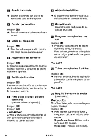 – 9 
 Sujetar el aparato por el asa de 
transporte para su transporte. 
Imagen 
 Para almacenar el cable de alimen-tación. 
Imagen 
 Tirar hacia fuera para afrir, presio-nar 
hacia dentro para bloquear. 
Imagen 
El alojamiento para accesorios permite 
guardar tuberías y boquillas de aspira-ción 
en el aparato. 
Imagen 
Las ruedas de dirección se suministran 
dentro del recipiente, montar antes de 
la puesta en marcha. 
Imagen 
Imagen 
Precaución 
El filtro y el marco correspondiente tie-nen 
que estar siempre colocados 
cuando se use el aparato. 
 El alojamiento del filtro está situa-do/ 
colocado en la cesto filtrante. 
Imagen 
 Presionar la manguera de aspira-ción 
en la toma, se encaja. 
Para extraer, presionar la lengüeta 
con el pulgar y extraer la manguera 
de aspiración. 
*AD 3.200 
Imagen 
 Insertar ambos tubos de aspiración 
y conectar con la manguera de as-piración. 
*AD 3.200 
Precaución 
No utilizar la boquilla para suelos para 
aspirar cenizas. 
Imagen 
 Para aspirar superficies duras y 
moquetas, utilizar el módulo ade-cuado. 
Superficies duras: Utilizar un in-serto 
con dos cerdas. 
Moquetas: Trabajar sin módulo. 
Asa de transporte 
Gancho porta cables 
Cierre del recipiente 
Alojamiento del accesorio 
Rodillo de dirección 
Filtro plano de papel plegado 
con marco 
(ya colocado en el aparato) 
Alojamiento del filtro 
Cesto filtrante 
(con filtro para partículas de su-ciedad 
gruesas) 
Manguera de aspiración con 
asa 
Tubos de aspiración 2 x 0,5 m 
Boquilla barredora de suelos 
(con inserto) 
44 ES 
 