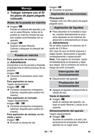 – 10 
 Trabajar siempre con el fil-tro 
plano de papel plegado 
colocado. 
 Imagen 
Extraer el cabezal del aparato y sa-car 
el cesto filtrante. Antes de la 
puesta en marcha montar las pie-zas 
sueltas suministradas con el 
aparato. 
 Imagen 
Colocar el cesto filtrante. 
Colocar y bloquear el cabezal del 
aparato. 
Para aspiración de cenizas: 
 Advertencia 
Comprobar si se ha vaciado y limpiado 
el aparato tras el último proceso de as-piración. 
Imagen 
 Conectar el accesorio (solo man-guera). 
Para aspiración en seco: 
*según equipamiento 
Imagen - 
 Conectar accesorios (manguera, 
tuberías, boquilla para suelos incl. 
inserto). 
Para aspiración en húmedo: 
*según equipamiento 
Imagen - 
 Conectar accesorios (manguera, 
tuberías, boquilla para suelos sin 
inserto). 
Para aspiración de cenizas, en hú-medo 
y seco: 
Imagen 
 Enchufe la clavija de red. 
Imagen 
 Conectar el aparato. 
Precaución 
Trabajar solo con filtro plano de papel 
plegado seco. 
 Para absorber la humedad o líqui-do, 
insertar directamente el acce-sorio 
deseado en las tuberías de 
absorción o directamente en el asa. 
 Advertencia 
No se debe superar el volumen de lí-quido 
de 2,5 litros. 
¡En caso de que se forme espuma o 
salga líquido, desconecte el aparato 
inmediatamente o desenchufar! 
Nota: Tras aspirar en húmedo, vaciar 
inmediatamente el recipiente y dejar 
que seque. De lo contrario se corre el 
riesgo de sufrir corrosión. 
 Desconexión del aparato 
 Apague el aparato y desenchufe la 
clavija de red. 
 Imagen 
Quite el cabezal del aparato, ex-traer 
el cesto filtrante y vaciar el re-cipiente. 
*según equipamiento 
 Imagen 
Guardar la conexión a la red y los 
accesorios en el aparato. Guarde el 
aparato en un lugar seco. 
Manejo 
Antes de la puesta en marcha 
Puesta en marcha 
Aspiración en seco/cenizas 
Aspiración de líquidos 
Interrupción del 
funcionamiento 
Finalización del 
funcionamiento 
Vacíe el depósito 
Almacenamiento del aparato 
ES 45 
 