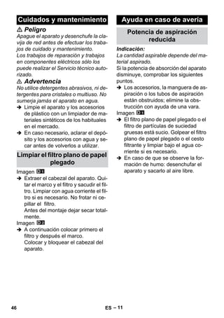 – 11 
 Peligro 
Apague el aparato y desenchufe la cla-vija 
de red antes de efectuar los traba-jos 
de cuidado y mantenimiento. 
Los trabajos de reparación y trabajos 
en componentes eléctricos sólo los 
puede realizar el Servicio técnico auto-rizado. 
 Advertencia 
No utilice detergentes abrasivos, ni de-tergentes 
para cristales o multiuso. No 
sumerja jamás el aparato en agua. 
 Limpie el aparato y los accesorios 
de plástico con un limpiador de ma-teriales 
sintéticos de los habituales 
en el mercado. 
 En caso necesario, aclarar el depó-sito 
y los accesorios con agua y se-car 
antes de volverlos a utilizar. 
Imagen 
 Extraer el cabezal del aparato. Qui-tar 
el marco y el filtro y sacudir el fil-tro. 
Limpiar con agua corriente el fil-tro 
si es necesario. No frotar ni ce-pillar 
el filtro. 
Antes del montaje dejar secar total-mente. 
Imagen 
 A continuación colocar primero el 
filtro y después el marco. 
Colocar y bloquear el cabezal del 
aparato. 
Indicación: 
La cantidad aspirable depende del ma-terial 
aspirado. 
Si la potencia de absorción del aparato 
disminuye, comprobar los siguientes 
puntos. 
 Los accesorios, la manguera de as-piración 
o los tubos de aspiración 
están obstruidos; elimine la obs-trucción 
con ayuda de una vara. 
Imagen 
 El filtro plano de papel plegado o el 
filtro de partículas de suciedad 
gruesas está sucio. Golpear el filtro 
plano de papel plegado o el cesto 
filtrante y limpiar bajo el agua co-rriente 
si es necesario. 
 En caso de que se observe la for-mación 
de humo: desenchufar el 
aparato y sacarlo al aire libre. 
Cuidados y mantenimiento 
Limpiar el filtro plano de papel 
plegado 
Ayuda en caso de avería 
Potencia de aspiración 
reducida 
46 ES 
 