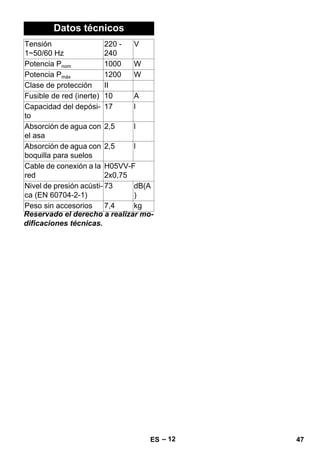 – 12 
Datos técnicos 
Reservado el derecho a realizar mo-dificaciones 
técnicas. 
Tensión 
1~50/60 Hz 
220 - 
240 
V 
Potencia Pnom 1000 W 
Potencia Pmáx 1200 W 
Clase de protección II 
Fusible de red (inerte) 10 A 
Capacidad del depósi-to 
17 l 
Absorción de agua con 
2,5 l 
el asa 
Absorción de agua con 
boquilla para suelos 
2,5 l 
Cable de conexión a la 
red 
H05VV-F 
2x0,75 
Nivel de presión acústi-ca 
(EN 60704-2-1) 
73 dB(A 
) 
Peso sin accesorios 7,4 kg 
ES 47 
 