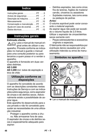 – 5 
Estimado cliente, 
Leia o manual de manual ori-ginal 
antes de utilizar o seu 
aparelho. Proceda conforme as indica-ções 
no manual e guarde o manual 
para uma consulta posterior ou para 
terceiros a quem possa vir a vender o 
aparelho. 
O aparelho é fornecido em duas ver-sões 
distintas. 
AD 3.000 
AD 3.200 incl. tubos de aspiração e 
bico de chão 
O aparelho foi concebido de acordo 
com as descrições constantes nestas 
Instruções de Serviço e com as indica-ções 
sobre segurança, como aspirador 
de cinzas e de detritos secos. Adicio-nalmente 
existe a possibilidade de as-pirar 
água. 
Este aparelho foi desenvolvido para o 
uso privado e não foi concebido para 
suster as necessidades de uma utiliza-ção 
industrial. 
– Proteger o aparelho contra a chu-va. 
Não armazenar fora de casa. 
O aspirador de cinzas e de detritos se-cos 
é especialmente adequado para 
aspirar: 
– Detritos aspirados, tais como cinza 
fria de lareiras, fogões de madeira/ 
carvão, cinzeiros ou assadores 
– Sujidades maiores, tais como areia 
ou pedaços de pedras 
Aviso: 
O volume aspirável pode variar conso-ante 
o material aspirado. 
Ao aspirar água não pode ser excedi-do 
o volume líquido de 2,5 litros. 
Utilizar o aspirador de cinzas/detritos 
secos somente com: 
– Peças sobressalentes e acessórios 
originais e especiais. 
O fabricante não se responsabiliza por 
eventuais danos causados por uma 
utilização indevida ou erros de manu-seamento. 
 Ler o manual de instruções. 
Índice 
Instruções gerais . . . . . . . . . . . PT . . .5 
Avisos de segurança . . . . . . . . PT . . .7 
Descrição da máquina . . . . . . . PT . . .8 
Manuseamento . . . . . . . . . . . . PT . .10 
Conservação e manutenção . . PT . . 11 
Ajuda em caso de avarias . . . . PT . . 11 
Dados técnicos. . . . . . . . . . . . . PT . .12 
Instruções gerais 
Utilização conforme as 
disposições 
Símbolos no aparelho 
48 PT 
 