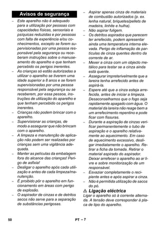 – 7 
– Este aparelho não é adequado 
para a utilização por pessoas com 
capacidades físicas, sensoriais e 
psíquicas reduzidas e por pessoas 
com falta de experiência e/ou co-nhecimentos, 
excepto se forem su-pervisionadas 
por uma pessoa res-ponsável 
pela segurança ou rece-beram 
instruções sobre o manuse-amento 
do aparelho e que tenham 
percebido os perigos inerentes. 
– As crianças só estão autorizadas a 
utilizar o aparelho se tiverem uma 
idade superior a 8 anos e se forem 
supervisionadas por uma pessoa 
responsável pela segurança ou se 
receberem, por essa pessoa, ins-truções 
de utilização do aparelho e 
que tenham percebido os perigos 
inerentes. 
– Crianças não podem brincar com o 
aparelho. 
– Supervisionar as crianças, de 
modo a assegurar que não brincam 
com o aparelho. 
– A limpeza e manutenção de aplica-ção 
não podem ser realizadas por 
crianças sem uma vigilância ade-quada. 
– Manter as películas da embalagem 
fora do alcance das crianças! Peri-go 
de asfixia! 
– Desligar o aparelho após cada utili-zação 
e antes de cada limpeza/ma-nutenção. 
– É proibido pôr o aparelho em fun-cionamento 
em áreas com perigo 
de explosão. 
– O aspirador de cinzas e de detritos 
secos não serve para a separação 
de substâncias perigosas. 
– Aspirar apenas cinza de materiais 
de combustão autorizados (p. ex. 
lenha natural, briquetes/pellets de 
madeira, linhite e hulha). 
– Não aspirar fuligem. 
– Os detritos aspirados que parecem 
ter arrefecido, podem apresentar 
ainda uma temperatura interna ele-vada. 
Perigo de inflamação de par-tículas 
de cinza quentes dentro da 
corrente de ar. 
– Mexer a cinza com um objecto me-tálico 
para testar se a cinza ainda 
está quente. 
– Assegurar impreterivelmente que a 
lareira tenha arrefecido antes de 
aspirá-la. 
– Espere até que a cinza esteja arre-fecida, 
antes de iniciar a limpeza. 
Desaconselhamos que o fogo seja 
rapidamente apagado com água. O 
material da lareira não reage bem a 
um arrefecimento repentino e pode 
ficar com fissuras. 
– Durante a aspiração de cinzas veri-ficar 
permanentemente o tubo de 
aspiração e o aparelho relativa-mente 
ao aquecimento. Em caso 
de aquecimento excessivo, desli-gar 
imediatamente o aparelho. Re-tirar 
a ficha da tomada. Retirar o 
material aspirado do aspirador. 
Deixar arrefecer o aparelho ao ar li-vre 
e sobre monitorização de um 
responsável. 
– Esvaziar completamente o reci-piente 
antes e após aspirar a cinza. 
– Não é permitida utilização de sacos 
do pó. 
 Ligação eléctrica 
Ligar o aparelho só à corrente alterna-da. 
A tensão deve corresponder à pla-ca 
de tipo do aparelho. 
Avisos de segurança 
50 PT 
 