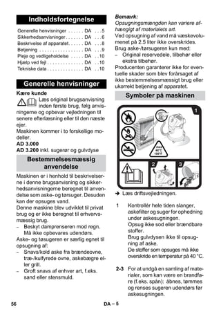 – 5 
Kære kunde 
Læs original brugsanvisning 
inden første brug, følg anvis-ningerne 
og opbevar vejledningen til 
senere efterlæsning eller til den næste 
ejer. 
Maskinen kommer i to forskellige mo-deller. 
AD 3.000 
AD 3.200 inkl. sugerør og gulvdyse 
Maskinen er i henhold til beskrivelser-ne 
i denne brugsanvisning og sikker-hedsanvisningerne 
beregnet til anven-delse 
som aske- og tørsuger. Desuden 
kan der opsuges vand. 
Denne maskine blev udviklet til privat 
brug og er ikke beregnet til erhvervs-mæssig 
brug. 
– Beskyt damprenseren mod regn. 
Må ikke opbevares udendørs. 
Aske- og tøsugeren er særlig egnet til 
opsugning af: 
– Snavs/kold aske fra brændeovne, 
træ-/kulfyrede ovne, askebægre el-ler 
grill. 
– Groft snavs af enhver art, f.eks. 
sand eller stensmuld. 
Bemærk: 
Opsugningsmængden kan variere af-hængigt 
af materialets art. 
Ved opsugning af vand må væskevolu-menet 
på 2.5 liter ikke overskrides. 
Brug aske-/tørsugeren kun med: 
– Original reservedele, tilbehør eller 
ekstra tilbehør. 
Producenten garanterer ikke for even-tuelle 
skader som blev forårsaget af 
ikke bestemmelsesmæssigt brug eller 
ukorrekt betjening af apparatet. 
 Læs driftsvejledningen. 
Indholdsfortegnelse 
Generelle henvisninger . . . . . . DA . . .5 
Sikkerhedsanvisninger . . . . . . . DA . . .6 
Beskrivelse af apparatet. . . . . . DA . . .8 
Betjening . . . . . . . . . . . . . . . . . DA . . .9 
Pleje og vedligeholdelse . . . . . DA . .10 
Hjælp ved fejl . . . . . . . . . . . . . . DA . .10 
Tekniske data . . . . . . . . . . . . . . DA . .10 
Generelle henvisninger 
Bestemmelsesmæssig 
anvendelse 
Symboler på maskinen 
1 Kontrollér hele tiden slanger, 
askefilter og suger for ophedning 
under askesugningen. 
Opsug ikke sod eller brændbare 
stoffer. 
Brug gulvdysen ikke til opsug-ning 
af aske. 
De stoffer som opsuges må ikke 
overskride en temperatur på 40 °C. 
2-3 For at undgå en samling af mate-rialer, 
som kan være en brandfa-re 
(f.eks. spån): åbnes, tømmes 
og renses sugeren udendørs før 
askesugningen. 
56 DA 
 