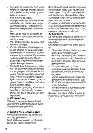 – 7 
– Kun aske fra godkendte brændstof-fer 
(f.eks. naturlige brændestykker, 
briket/pellets af træ, brun- og sten-kul) 
må opsuges. 
– Sod må ikke opsuges. 
– Opsuget materiale, som ser afkølet 
ud udefra, kan stadig være meget 
varmt indvendigt. I luftstrømmen 
kan hede askepartikler antændes 
igen. 
– Rør i asken med en genstand af 
metal for at kontrollere, om asken 
stadig er varm. 
– Vær altid sikker på at ovnen er kold, 
før ovne udsuges. 
– Vent indtil ilden er slukket og asken 
er helt afkølet, før du påbegynder 
rengøringen. Vi fraråder at slukke 
ilden hurtigt med vand. Pejsens/ov-nens 
materiale kan ikke tåle de 
pludselige temperatursvingninger 
og der kan opstå revner. 
– Kontrollér hele tiden slanger, aske-filter 
og suger for ophedning under 
askesugningen. Sluk straks for su-geren, 
hvis der konstateres ophed-ning. 
Træk netstikket fra sugeren. 
Fjern snavsen ud af aske- og tørsu-geren. 
Sugeren skal køle ned uden-dørs 
og under opsyn. 
– Før og efter opsugning af aske skal 
beholderen fuldstændig tømmes. 
– Det er ikke tilladt at bruge støvsam-lingsposer. 
 El-tilslutning 
Højtryksrenseren må kun sluttes til 
vekselstrøm. Spændingen skal svare 
til angivelsen på typeskiltet. 
 Risiko for elektrisk stød 
Rør aldrig ved netstik og stikkontakt 
med fugtige hænder. 
Træk stikkontakten ikke ud af stikdå-sen 
ved at trække i ledningen. 
Kontroller altid tilslutningsledningen og 
netstikket for skader, før højtryksren-seren 
tages i brug. En beskadiget til-slutningsledning 
skal udskiftes af en 
autoriseret kundeserviceafdeling/elek-triker 
med det samme. 
For at undgå elektriske uheld anbefaler 
vi, at man anvender stikkontakter med 
et forkoblet fejlstrømsrelæ (maks. 30 
mA nom. udløse-strømstyrke). 
 Advarsel 
De kan danne eksplosive dampe eller 
blandinger gennem ophvirvling med 
sugeluften! 
Efterfølgende stoffer må aldrig suges 
op: 
– Eksplosive eller tændelige gas, væ-sker 
og støv (reaktive støv) 
– Reaktive metalstøv (f.eks. alumini-um, 
magnesium, zink) i forbindelse 
med stærk alkaliske eller sure ren-gøringsmidler. 
– Ufortyndede syrer og baser 
– Organiske opløsningsmidler (f.eks. 
lakfortynder, benzin, acetone, fy-ringsolie). 
– Varme, brændende eller glødende 
genstande med temperaturer over 
40 °C. Ved temperaturer over 40 °C 
er der brandfare. 
– Ikke til fjernelse af sundhedsfarlige 
støv (støvklasse L, M, H). 
Desuden kan disse stoffer angribe de 
materialer, støvsugeren er fremstillet 
af. 
58 DA 
 