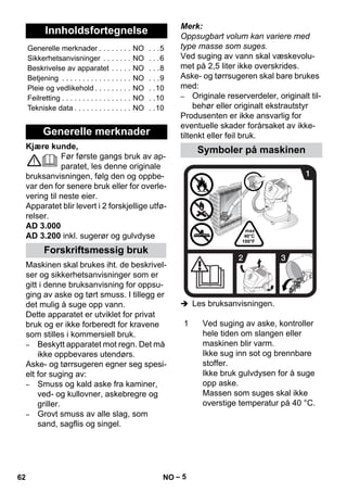 – 5 
Kjære kunde, 
Før første gangs bruk av ap-paratet, 
les denne originale 
bruksanvisningen, følg den og oppbe-var 
den for senere bruk eller for overle-vering 
til neste eier. 
Apparatet blir levert i 2 forskjellige utfø-relser. 
AD 3.000 
AD 3.200 inkl. sugerør og gulvdyse 
Maskinen skal brukes iht. de beskrivel-ser 
og sikkerhetsanvisninger som er 
gitt i denne bruksanvisning for oppsu-ging 
av aske og tørt smuss. I tillegg er 
det mulig å suge opp vann. 
Dette apparatet er utviklet for privat 
bruk og er ikke forberedt for kravene 
som stilles i kommersiell bruk. 
– Beskytt apparatet mot regn. Det må 
ikke oppbevares utendørs. 
Aske- og tørrsugeren egner seg spesi-elt 
for suging av: 
– Smuss og kald aske fra kaminer, 
ved- og kullovner, askebregre og 
griller. 
– Grovt smuss av alle slag, som 
sand, sagflis og singel. 
Merk: 
Oppsugbart volum kan variere med 
type masse som suges. 
Ved suging av vann skal væskevolu-met 
på 2,5 liter ikke overskrides. 
Aske- og tørrsugeren skal bare brukes 
med: 
– Originale reserverdeler, originalt til-behør 
eller originalt ekstrautstyr 
Produsenten er ikke ansvarlig for 
eventuelle skader forårsaket av ikke-tiltenkt 
eller feil bruk. 
 Les bruksanvisningen. 
Innholdsfortegnelse 
Generelle merknader . . . . . . . . NO . . .5 
Sikkerhetsanvisninger . . . . . . . NO . . .6 
Beskrivelse av apparatet . . . . . NO . . .8 
Betjening . . . . . . . . . . . . . . . . . NO . . .9 
Pleie og vedlikehold . . . . . . . . . NO . .10 
Feilretting . . . . . . . . . . . . . . . . . NO . .10 
Tekniske data . . . . . . . . . . . . . . NO . .10 
Generelle merknader 
Forskriftsmessig bruk 
Symboler på maskinen 
1 Ved suging av aske, kontroller 
hele tiden om slangen eller 
maskinen blir varm. 
Ikke sug inn sot og brennbare 
stoffer. 
Ikke bruk gulvdysen for å suge 
opp aske. 
Massen som suges skal ikke 
overstige temperatur på 40 °C. 
62 NO 
 