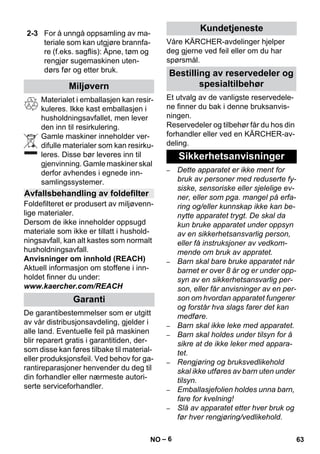 – 6 
Materialet i emballasjen kan resir-kuleres. 
Ikke kast emballasjen i 
husholdningsavfallet, men lever 
den inn til resirkulering. 
Gamle maskiner inneholder ver-difulle 
materialer som kan resirku-leres. 
Disse bør leveres inn til 
gjenvinning. Gamle maskiner skal 
derfor avhendes i egnede inn-samlingssystemer. 
Foldefilteret er produsert av miljøvenn-lige 
materialer. 
Dersom de ikke inneholder oppsugd 
materiale som ikke er tillatt i hushold-ningsavfall, 
kan alt kastes som normalt 
husholdningsavfall. 
Anvisninger om innhold (REACH) 
Aktuell informasjon om stoffene i inn-holdet 
finner du under: 
www.kaercher.com/REACH 
De garantibestemmelser som er utgitt 
av vår distribusjonsavdeling, gjelder i 
alle land. Eventuelle feil på maskinen 
blir reparert gratis i garantitiden, der-som 
disse kan føres tilbake til material-eller 
produksjonsfeil. Ved behov for ga-rantireparasjoner 
henvender du deg til 
din forhandler eller nærmeste autori-serte 
serviceforhandler. 
Våre KÄRCHER-avdelinger hjelper 
deg gjerne ved feil eller om du har 
spørsmål. 
Et utvalg av de vanligste reservedele-ne 
finner du bak i denne bruksanvis-ningen. 
Reservedeler og tilbehør får du hos din 
forhandler eller ved en KÄRCHER-av-deling. 
– Dette apparatet er ikke ment for 
bruk av personer med reduserte fy-siske, 
sensoriske eller sjelelige ev-ner, 
eller som pga. mangel på erfa-ring 
og/eller kunnskap ikke kan be-nytte 
apparatet trygt. De skal da 
kun bruke apparatet under oppsyn 
av en sikkerhetsansvarlig person, 
eller få instruksjoner av vedkom-mende 
om bruk av appratet. 
– Barn skal bare bruke apparatet når 
barnet er over 8 år og er under opp-syn 
av en sikkerhetsansvarlig per-son, 
eller får anvisninger av en per-son 
om hvordan apparatet fungerer 
og forstår hva slags farer det kan 
medføre. 
– Barn skal ikke leke med apparatet. 
– Barn skal holdes under tilsyn for å 
sikre at de ikke leker med appara-tet. 
– Rengjøring og bruksvedlikehold 
skal ikke utføres av barn uten under 
tilsyn. 
– Emballasjefolien holdes unna barn, 
fare for kvelning! 
– Slå av apparatet etter hver bruk og 
før hver rengjøring/vedlikehold. 
2-3 For å unngå oppsamling av ma-teriale 
som kan utgjøre brannfa-re 
(f.eks. sagflis): Åpne, tøm og 
rengjør sugemaskinen uten-dørs 
før og etter bruk. 
Miljøvern 
Avfallsbehandling av foldefilter 
Garanti 
Kundetjeneste 
Bestilling av reservedeler og 
spesialtilbehør 
Sikkerhetsanvisninger 
NO 63 
 