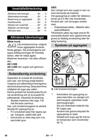 – 5 
Bäste kund, 
Läs bruksanvisning i original 
innan aggregatet används 
första gången, följ anvisningarna och 
spara driftsanvisningen för framtida 
behov, eller för nästa ägare. 
Maskinen levereras i två olika utföran-den. 
AD 3 000 
AD 3.200 inkl. sugrör och golvmun-stycke 
Apparaten är avsedd att användas 
som ask- och torrsug enligt beskriv-ningarna 
och säkerhetsanvisningarna i 
denna bruksanvisning. Dessutom finns 
möjlighet att suga upp vatten. 
Denna produkt har konstruerats för pri-vat 
användning och är ej avsedd för 
påfrestande, industriell användning. 
– Skydda maskinen från regn. Får 
inte förvaras utomhus. 
Ask- och torrdammsugaren är särskilt 
lämplig för uppsugning av: 
– Fin smuts/kall aska från öppna spi-sar, 
kolugnar, askfat eller grill. 
– Grovsmuts av olika slag som t.ex. 
sand eller grus 
OBS: 
Den mängd som kan sugas in kan va-riera 
beroende på material. 
Vid uppsugning av vatten får vätskevo-lymen 
på 2,5 liter inte överskridas. 
Använd ask- och torrsugen endast 
med: 
– Originalreservdelar, -tillbehör eller - 
specialtillbehör. 
Tillverkaren påtar sig inget ansvar för 
eventuella skador som uppkommer på 
grund av felaktig användning eller fel-aktig 
hantering. 
 Läs bruksanvisningen. 
Innehållsförteckning 
Allmänna hänvisningar. . . . . . . SV . . .5 
Säkerhetsanvisningar. . . . . . . . SV . . .6 
Beskrivning av aggregatet . . . . SV . . .8 
Handhavande. . . . . . . . . . . . . . SV . . .9 
Skötsel och underhåll. . . . . . . . SV . .10 
Åtgärder vid störningar. . . . . . . SV . .10 
Tekniska data . . . . . . . . . . . . . . SV . . 11 
Allmänna hänvisningar 
Ändamålsenlig användning 
Symboler på aggregatet 
1 Kontrollera vid uppsugning av 
aska hela tiden om slangar och 
dammsugare upphettas under 
dammsugningen. 
Sot och brännbart material inte 
får sugas upp. 
Använd inte golvmunstycket för 
uppsugning av aska. 
Godset som sugs upp får inte ha 
en temperatur som överskrider 
40 °C. 
68 SV 
 