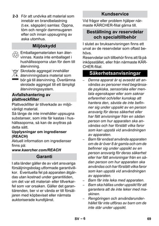 – 6 
Emballagematerialen kan åter-vinnas. 
Kasta inte emballaget i 
hushållssoporna utan för dem till 
återvinning. 
Skrotade aggregat innehåller 
återvinningsbara material som 
bör gå till återvinning. Överlämna 
skrotade aggregat till ett lämpligt 
återvinningssystem. 
Plattveckfilter är tillverkade av miljö-vänligt 
material. 
Så länge de inte innehåller uppsugna 
substanser, som inte får kastas i hus-hållssoporna, 
så kan de avyttras på 
detta sätt. 
Upplysningar om ingredienser 
(REACH) 
Aktuell information om ingredienser 
finns på: 
www.kaercher.com/REACH 
I alla länder gäller de av vårt ansvariga 
försäljningsbolag utformade garantivill-kor. 
Eventuella fel på apparaten åtgär-das 
utan kostnad under garantitiden, 
om det var ett material- eller tillverkar-fel 
som var orsaken. Gäller det garan-tiärenden, 
ber vi er vända er till försäl-jaren 
med köpbeviset eller närmsta 
auktoriserade kundtjänst. 
Vid frågor eller problem hjälper när-maste 
KÄRCHER-filial gärna till. 
I slutet av bruksanvisningen finns ett 
urval av de reservdelar som oftast be-hövs. 
Reservdelar och tillbehör finns att få på 
inköpsstället, eller från närmaste KÄR-CHER- 
filial. 
– Denna apparat är ej avsedd att an-vändas 
av personer med begränsa-de 
psykiska, sensoriska eller men-tala 
egenskaper eller som saknar 
erfarenhet och/eller kunskap att 
hantera den, såvida de inte befin-ner 
sig under uppsikt av en person 
ansvarig för deras säkerhet eller 
har fått anvisningar från en sådan 
person om hur apparaten ska an-vändas 
och har förstått vilka faror 
som kan uppstå vid användningen 
av apparaten. 
– Barn får endast använda apparaten 
om de är över 8 år gamla och om de 
befinner sig under uppsikt av en 
person ansvarig för deras säkerhet 
eller har fått anvisningar från en så-dan 
person om hur apparaten ska 
användas och har förstått vilka faror 
som kan uppstå vid användningen 
av apparaten. 
– Barn får inte leka med apparaten. 
– Barn ska hållas under uppsikt för att 
garantera att de inte leker med ma-skinen. 
– Rengöringen och användarunder-hållet 
får inte utföras av barn om de 
inte står under uppsikt. 
2-3 För att undvika att material som 
innebär en brandbelastning 
(t.ex. sågspån) samlas: Öppna, 
töm och rengör dammsugaren 
efter och innan uppsugning av 
aska utomhus. 
Miljöskydd 
Avfallshantering av 
plattveckfilter 
Garanti 
Kundservice 
Beställning av reservdelar 
och specialtillbehör 
Säkerhetsanvisningar 
SV 69 
 