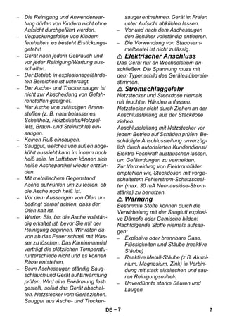 – 7 
– Die Reinigung und Anwenderwar-tung 
dürfen von Kindern nicht ohne 
Aufsicht durchgeführt werden. 
– Verpackungsfolien von Kindern 
fernhalten, es besteht Erstickungs-gefahr! 
– Gerät nach jedem Gebrauch und 
vor jeder Reinigung/Wartung aus-schalten. 
– Der Betrieb in explosionsgefährde-ten 
Bereichen ist untersagt. 
– Der Asche- und Trockensauger ist 
nicht zur Abscheidung von Gefah-renstoffen 
geeignet. 
– Nur Asche von zulässigen Brenn-stoffen 
(z. B. naturbelassenes 
Scheitholz, Holzbriketts/Holzpel-lets, 
Braun- und Steinkohle) ein-saugen. 
– Keinen Ruß einsaugen. 
– Sauggut, welches von außen abge-kühlt 
aussieht kann im innern noch 
heiß sein. Im Luftstrom können sich 
heiße Aschepartikel wieder entzün-den. 
– Mit metallischem Gegenstand 
Asche aufwühlen um zu testen, ob 
die Asche noch heiß ist. 
– Vor dem Aussaugen von Öfen un-bedingt 
darauf achten, dass der 
Ofen kalt ist. 
– Warten Sie, bis die Asche vollstän-dig 
erkaltet ist, bevor Sie mit der 
Reinigung beginnen. Wir raten da-von 
ab das Feuer schnell mit Was-ser 
zu löschen. Das Kaminmaterial 
verträgt die plötzlichen Temperatu-runterschiede 
nicht und es können 
Risse entstehen. 
– Beim Aschesaugen ständig Saug-schlauch 
und Gerät auf Erwärmung 
prüfen. Wird eine Erwärmung fest-gestellt, 
sofort das Gerät abschal-ten. 
Netzstecker vom Gerät ziehen. 
Sauggut aus Asche- und Trocken-sauger 
entnehmen. Gerät im Freien 
unter Aufsicht abkühlen lassen. 
– Vor und nach dem Aschesaugen 
den Behälter vollständig entleeren. 
– Die Verwendung von Staubsam-melbeutel 
ist nicht zulässig. 
 Elektrischer Anschluss 
Das Gerät nur an Wechselstrom an-schließen. 
Die Spannung muss mit 
dem Typenschild des Gerätes überein-stimmen. 
 Stromschlaggefahr 
Netzstecker und Steckdose niemals 
mit feuchten Händen anfassen. 
Netzstecker nicht durch Ziehen an der 
Anschlussleitung aus der Steckdose 
ziehen. 
Anschlussleitung mit Netzstecker vor 
jedem Betrieb auf Schäden prüfen. Be-schädigte 
Anschlussleitung unverzüg-lich 
durch autorisierten Kundendienst/ 
Elektro-Fachkraft austauschen lassen, 
um Gefährdungen zu vermeiden. 
Zur Vermeidung von Elektrounfällen 
empfehlen wir, Steckdosen mit vorge-schaltetem 
Fehlerstrom-Schutzschal-ter 
(max. 30 mA Nennauslöse-Strom-stärke) 
zu benutzen. 
 Warnung 
Bestimmte Stoffe können durch die 
Verwirbelung mit der Saugluft explosi-ve 
Dämpfe oder Gemische bilden! 
Nachfolgende Stoffe niemals aufsau-gen: 
– Explosive oder brennbare Gase, 
Flüssigkeiten und Stäube (reaktive 
Stäube) 
– Reaktive Metall-Stäube (z.B. Alumi-nium, 
Magnesium, Zink) in Verbin-dung 
mit stark alkalischen und sau-ren 
Reinigungsmitteln 
– Unverdünnte starke Säuren und 
Laugen 
DE 7 
 