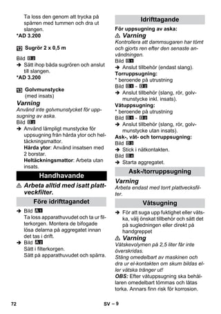 – 9 
Ta loss den genom att trycka på 
spärren med tummen och dra ut 
slangen. 
*AD 3.200 
Bild 
 Sätt ihop båda sugrören och anslut 
till slangen. 
*AD 3.200 
Varning 
Använd inte golvmunstycket för upp-sugning 
av aska. 
Bild 
 Använd lämpligt munstycke för 
uppsugning från hårda ytor och hel-täckningsmattor. 
Hårda ytor: Använd insatsen med 
2 borstar. 
Heltäckningsmattor: Arbeta utan 
insats. 
 Arbeta alltid med isatt platt-veckfilter. 
 Bild 
Ta loss apparathuvudet och ta ur fil-terkorgen. 
Montera de bifogade 
lösa delarna på aggregatet innan 
det tas i drift. 
 Bild 
Sätt i filterkorgen. 
Sätt på apparathuvudet och spärra. 
För uppsugning av aska: 
 Varning 
Kontrollera att dammsugaren har tömt 
och gjorts ren efter den senaste an-vändningen. 
Bild 
 Anslut tillbehör (endast slang). 
Torruppsugning: 
* beroende på utrustning 
Bild - 
 Anslut tillbehör (slang, rör, golv-munstycke 
inkl. insats). 
Våtuppsugning: 
* beroende på utrustning 
Bild - 
 Anslut tillbehör (slang, rör, golv-munstycke 
utan insats). 
Ask-, våt- och torruppsugning: 
Bild 
 Stick i nätkontakten. 
Bild 
 Starta aggregatet. 
Varning 
Arbeta endast med torrt plattvecksfil-ter. 
 För att suga upp fuktighet eller väts-ka, 
välj önskat tillbehör och sätt det 
på sugledningen eller direkt på 
handgreppet 
 Varning 
Vätskevolymen på 2,5 liter får inte 
överskridas. 
Stäng omedelbart av maskinen och 
dra ur el-kontakten om skum bildas el-ler 
vätska tränger ut! 
OBS: Efter våtuppsugning ska behål-laren 
omedelbart tömmas och låtas 
torka. Annars finn risk för korrosion. 
Sugrör 2 x 0,5 m 
Golvmunstycke 
(med insats) 
Handhavande 
Före idrifttagandet 
Idrifttagande 
Ask-/torruppsugning 
Våtsugning 
72 SV 
 