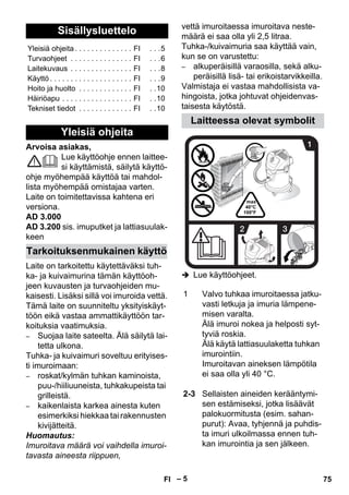 – 5 
Arvoisa asiakas, 
Lue käyttöohje ennen laittee-si 
käyttämistä, säilytä käyttö-ohje 
myöhempää käyttöä tai mahdol-lista 
myöhempää omistajaa varten. 
Laite on toimitettavissa kahtena eri 
versiona. 
AD 3.000 
AD 3.200 sis. imuputket ja lattiasuulak-keen 
Laite on tarkoitettu käytettäväksi tuh-ka- 
ja kuivaimurina tämän käyttöoh-jeen 
kuvausten ja turvaohjeiden mu-kaisesti. 
Lisäksi sillä voi imuroida vettä. 
Tämä laite on suunniteltu yksityiskäyt-töön 
eikä vastaa ammattikäyttöön tar-koituksia 
vaatimuksia. 
– Suojaa laite sateelta. Älä säilytä lai-tetta 
ulkona. 
Tuhka- ja kuivaimuri soveltuu erityises-ti 
imuroimaan: 
– roskat/kylmän tuhkan kaminoista, 
puu-/hiiliuuneista, tuhkakupeista tai 
grilleistä. 
– kaikenlaista karkea ainesta kuten 
esimerkiksi hiekkaa tai rakennusten 
kivijätteitä. 
Huomautus: 
Imuroitava määrä voi vaihdella imuroi-tavasta 
aineesta riippuen, 
vettä imuroitaessa imuroitava neste-määrä 
ei saa olla yli 2,5 litraa. 
Tuhka-/kuivaimuria saa käyttää vain, 
kun se on varustettu: 
– alkuperäisillä varaosilla, sekä alku-peräisillä 
lisä- tai erikoistarvikkeilla. 
Valmistaja ei vastaa mahdollisista va-hingoista, 
jotka johtuvat ohjeidenvas-taisesta 
käytöstä. 
 Lue käyttöohjeet. 
Sisällysluettelo 
Yleisiä ohjeita . . . . . . . . . . . . . . FI . . .5 
Turvaohjeet . . . . . . . . . . . . . . . FI . . .6 
Laitekuvaus . . . . . . . . . . . . . . . FI . . .8 
Käyttö . . . . . . . . . . . . . . . . . . . . FI . . .9 
Hoito ja huolto . . . . . . . . . . . . . FI . .10 
Häiriöapu . . . . . . . . . . . . . . . . . FI . .10 
Tekniset tiedot . . . . . . . . . . . . . FI . .10 
Yleisiä ohjeita 
Tarkoituksenmukainen käyttö 
Laitteessa olevat symbolit 
1 Valvo tuhkaa imuroitaessa jatku-vasti 
letkuja ja imuria lämpene-misen 
varalta. 
Älä imuroi nokea ja helposti syt-tyviä 
roskia. 
Älä käytä lattiasuulaketta tuhkan 
imurointiin. 
Imuroitavan aineksen lämpötila 
ei saa olla yli 40 °C. 
2-3 Sellaisten aineiden kerääntymi-sen 
estämiseksi, jotka lisäävät 
palokuormitusta (esim. sahan-purut): 
Avaa, tyhjennä ja puhdis-ta 
imuri ulkoilmassa ennen tuh-kan 
imurointia ja sen jälkeen. 
FI 75 
 