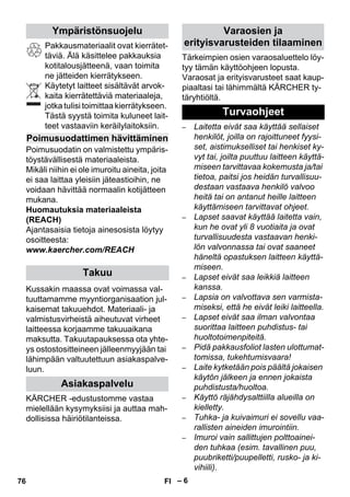 – 6 
Pakkausmateriaalit ovat kierrätet-täviä. 
Älä käsittelee pakkauksia 
kotitalousjätteenä, vaan toimita 
ne jätteiden kierrätykseen. 
Käytetyt laitteet sisältävät arvok-kaita 
kierrätettäviä materiaaleja, 
jotka tulisi toimittaa kierrätykseen. 
Tästä syystä toimita kuluneet lait-teet 
vastaaviin keräilylaitoksiin. 
Poimusuodatin on valmistettu ympäris-töystävällisestä 
materiaaleista. 
Mikäli niihin ei ole imuroitu aineita, joita 
ei saa laittaa yleisiin jäteastioihin, ne 
voidaan hävittää normaalin kotijätteen 
mukana. 
Huomautuksia materiaaleista 
(REACH) 
Ajantasaisia tietoja ainesosista löytyy 
osoitteesta: 
www.kaercher.com/REACH 
Kussakin maassa ovat voimassa val-tuuttamamme 
myyntiorganisaation jul-kaisemat 
takuuehdot. Materiaali- ja 
valmistusvirheistä aiheutuvat virheet 
laitteessa korjaamme takuuaikana 
maksutta. Takuutapauksessa ota yhte-ys 
ostostositteineen jälleenmyyjään tai 
lähimpään valtuutettuun asiakaspalve-luun. 
KÄRCHER -edustustomme vastaa 
mielellään kysymyksiisi ja auttaa mah-dollisissa 
häiriötilanteissa. 
Tärkeimpien osien varaosaluettelo löy-tyy 
tämän käyttöohjeen lopusta. 
Varaosat ja erityisvarusteet saat kaup-piaaltasi 
tai lähimmältä KÄRCHER ty-täryhtiöltä. 
– Laitetta eivät saa käyttää sellaiset 
henkilöt, joilla on rajoittuneet fyysi-set, 
aistimukselliset tai henkiset ky-vyt 
tai, joilta puuttuu laitteen käyttä-miseen 
tarvittavaa kokemusta ja/tai 
tietoa, paitsi jos heidän turvallisuu-destaan 
vastaava henkilö valvoo 
heitä tai on antanut heille laitteen 
käyttämiseen tarvittavat ohjeet. 
– Lapset saavat käyttää laitetta vain, 
kun he ovat yli 8 vuotiaita ja ovat 
turvallisuudesta vastaavan henki-lön 
valvonnassa tai ovat saaneet 
häneltä opastuksen laitteen käyttä-miseen. 
– Lapset eivät saa leikkiä laitteen 
kanssa. 
– Lapsia on valvottava sen varmista-miseksi, 
että he eivät leiki laitteella. 
– Lapset eivät saa ilman valvontaa 
suorittaa laitteen puhdistus- tai 
huoltotoimenpiteitä. 
– Pidä pakkausfoliot lasten ulottumat-tomissa, 
tukehtumisvaara! 
– Laite kytketään pois päältä jokaisen 
käytön jälkeen ja ennen jokaista 
puhdistusta/huoltoa. 
– Käyttö räjähdysalttiilla alueilla on 
kielletty. 
– Tuhka- ja kuivaimuri ei sovellu vaa-rallisten 
aineiden imurointiin. 
– Imuroi vain sallittujen polttoainei-den 
tuhkaa (esim. tavallinen puu, 
puubriketti/puupelletti, rusko- ja ki-vihiili). 
Ympäristönsuojelu 
Poimusuodattimen hävittäminen 
Takuu 
Asiakaspalvelu 
Varaosien ja 
erityisvarusteiden tilaaminen 
Turvaohjeet 
76 FI 
 