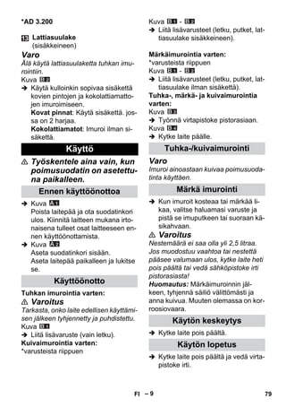 – 9 
*AD 3.200 
Varo 
Älä käytä lattiasuulaketta tuhkan imu-rointiin. 
Kuva 
 Käytä kulloinkin sopivaa sisäkettä 
kovien pintojen ja kokolattiamatto-jen 
imuroimiseen. 
Kovat pinnat: Käytä sisäkettä. jos-sa 
on 2 harjaa. 
Kokolattiamatot: Imuroi ilman si-säkettä. 
 Työskentele aina vain, kun 
poimusuodatin on asetettu-na 
paikalleen. 
 Kuva 
Poista laitepää ja ota suodatinkori 
ulos. Kiinnitä laitteen mukana irto-naisena 
tulleet osat laitteeseen en-nen 
käyttöönottamista. 
 Kuva 
Aseta suodatinkori sisään. 
Aseta laitepää paikalleen ja lukitse 
se. 
Tuhkan imurointia varten: 
 Varoitus 
Tarkasta, onko laite edellisen käyttämi-sen 
jälkeen tyhjennetty ja puhdistettu. 
Kuva 
 Liitä lisävaruste (vain letku). 
Kuivaimurointia varten: 
*varusteista riippuen 
Kuva - 
 Liitä lisävarusteet (letku, putket, lat-tiasuulake 
sisäkkeineen). 
Märkäimurointia varten: 
*varusteista riippuen 
Kuva - 
 Liitä lisävarusteet (letku, putket, lat-tiasuulake 
ilman sisäkettä). 
Tuhka-, märkä- ja kuivaimurointia 
varten: 
Kuva 
 Työnnä virtapistoke pistorasiaan. 
Kuva 
 Kytke laite päälle. 
Varo 
Imuroi ainoastaan kuivaa poimusuoda-tinta 
käyttäen. 
 Kun imuroit kosteaa tai märkää li-kaa, 
valitse haluamasi varuste ja 
pistä se imuputkeen tai suoraan kä-sikahvaan. 
 Varoitus 
Nestemäärä ei saa olla yli 2,5 litraa. 
Jos muodostuu vaahtoa tai nestettä 
pääsee valumaan ulos, kytke laite heti 
pois päältä tai vedä sähköpistoke irti 
pistorasiasta! 
Huomautus: Märkäimuroinnin jäl-keen, 
tyhjennä säiliö välittömästi ja 
anna kuivua. Muuten olemassa on kor-roosiovaara. 
 Kytke laite pois päältä. 
 Kytke laite pois päältä ja vedä virta-pistoke 
irti. 
Lattiasuulake 
(sisäkkeineen) 
Käyttö 
Ennen käyttöönottoa 
Käyttöönotto 
Tuhka-/kuivaimurointi 
Märkä imurointi 
Käytön keskeytys 
Käytön lopetus 
FI 79 
 