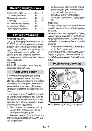 – 5 
Αγαπητέ πελάτη, 
Πριν χρησιμοποιήσετε τη συ- 
σκευή σας για πρώτη φορά, 
διαβάστε αυτές τις πρωτότυπες οδηγί- 
ες χρήσης, ενεργήστε σύμφωνα με αυ- 
τές και κρατήστε τις για μελλοντική 
χρήση ή για τον επόμενο ιδιοκτήτη. 
Η συσκευή παραδίδεται σε δύο διαφο- 
ρετικές εκδόσεις. 
AD 3.000 
AD 3.200 με σωλήνα αναρρόφησης 
και ακροφύσιο δαπέδου 
Η συσκευή προορίζεται για χρήση 
όπως περιγράφεται στις παρούσες 
οδηγίες λειτουργίας και στις υποδείξεις 
ασφαλείας ως ηλεκτρική σκούπα στε- 
γνών ρύπων και στάχτης. Επιπλέον, 
υπάρχει δυνατότητα αναρρόφησης νε- 
ρού. 
Η παρούσα συσκευή σχεδιάστηκε ειδι- 
κά για ιδιωτική χρήση και δεν είναι σε 
θέση να ανταποκριθεί στις καταπονή- 
σεις που συνεπάγεται μία ενδεχόμενη 
επαγγελματική της χρήση. 
– Προστατέψτε τη συσκευή από τη 
βροχή. Μην αποθηκεύετε τη συ- 
σκευή σε υπαίθριο χώρο. 
Η ηλεκτρική σκούπα ξηρών ρύπων και 
στάχτης είναι ιδιαίτερα κατάλληλη για 
την αναρρόφηση: 
– ρύπων/κρύας στάχτης από τζάκια, 
φούρνους για ξύλα και κάρβουνα, 
σταχτοδοχεία ή ψησταριές. 
– ογκωδών ρύπων κάθε είδους, 
όπως για παράδειγμα άμμος ή χα- 
λίκι 
Υπόδειξη: 
Η αναρροφώμενη ποσότητα μπορεί να 
ποικίλει ανάλογα με το υπό αναρρόφη- 
ση υλικό. 
Κατά την αναρρόφηση νερού, ο όγκος 
υγρού να μην υπερβαίνει τα 2,5 λίτρα. 
Χρησιμοποιήστε την ηλεκτρική σκού- 
πα ξηρών ρύπων και στάχτης αποκλει- 
στικά με: 
– Αυθεντικά ανταλλακτικά, εξαρτήμα- 
τα ή ειδικό εξοπλισμό. 
Ο κατασκευαστής δεν ευθύνεται για εν- 
δεχόμενες ζημιές, που οφείλονται σε 
μη ενδεδειγμένη χρήση ή σε λάθος χει- 
ρισμό. 
 Διαβάστε τις οδηγίες λειτουργίας. 
Πίνακας περιεχομένων 
Γενικές υποδείξεις . . . . . . . . . . EL . . .5 
Υποδείξεις ασφαλείας. . . . . . . . EL . . .7 
Περιγραφή συσκευής . . . . . . . . EL . . .8 
Χειρισμός . . . . . . . . . . . . . . . . . EL . .10 
Φροντίδα και συντήρηση . . . . . EL . . 11 
Αντιμετώπιση βλαβών . . . . . . . EL . . 11 
Τεχνικά χαρακτηριστικά . . . . . . EL . .12 
Γενικές υποδείξεις 
Αρμόζουσα χρήση 
Σύμβολα στη συσκευή 
EL 81 
 