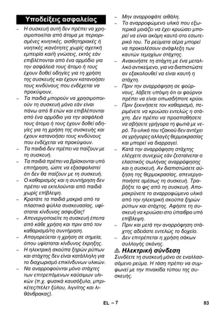 – 7 
– Η συσκευή αυτή δεν πρέπει να χρη- 
σιμοποιείται από άτομα με περιορι- 
σμένες κινητικές, αισθητηριακές ή 
νοητικές ικανότητες χωρίς σχετική 
εμπειρία και/ή γνώσεις, εκτός εάν 
επιβλέπονται από ένα αρμόδιο για 
την ασφάλειά τους άτομο ή τους 
έχουν δοθεί οδηγίες για τη χρήση 
της συσκευής και έχουν κατανοήσει 
τους κινδύνους που ενδέχεται να 
προκύψουν. 
– Τα παιδιά μπορούν να χρησιμοποι- 
ούν τη συσκευή μόνο εάν είναι 
πάνω από 8 ετών και επιβλέπονται 
από ένα αρμόδιο για την ασφάλειά 
τους άτομο ή τους έχουν δοθεί οδη- 
γίες για τη χρήση της συσκευής και 
έχουν κατανοήσει τους κινδύνους 
που ενδέχεται να προκύψουν. 
– Τα παιδιά δεν πρέπει να παίζουν με 
τη συσκευή. 
– Τα παιδιά πρέπει να βρίσκονται υπό 
επιτήρηση, ώστε να εξασφαλιστεί 
ότι δεν θα παίζουν με τη συσκευή. 
– Ο καθαρισμός και η συντήρηση δεν 
πρέπει να εκτελούνται από παιδιά 
χωρίς επίβλεψη. 
– Κρατάτε τα παιδιά μακριά από τα 
πλαστικά φύλλα συσκευασίας, υφί- 
σταται κίνδυνος ασφυξίας! 
– Απενεργοποιείτε τη συσκευή έπειτα 
από κάθε χρήση και πριν από τον 
καθαρισμό/τη συντήρηση. 
– Απαγορεύεται η χρήση σε σημεία, 
όπου υφίσταται κίνδυνος έκρηξης. 
– Η ηλεκτρική σκούπα ξηρών ρύπων 
και στάχτης δεν είναι κατάλληλη για 
το διαχωρισμό επικίνδυνων υλικών. 
– Να αναρροφούνται μόνο στάχτες 
των επιτρεπόμενων καύσιμων υλι- 
κών (π.χ. φυσικά καυσόξυλα, μπρι- 
κέτες/πέλετ ξύλου, λιγνίτης και λι- 
θάνθρακας). 
– Μην αναρροφάτε αιθάλη. 
– Το αναρροφώμενο υλικό που εξω- 
τερικά μοιάζει να έχει κρυώσει μπο- 
ρεί να είναι ακόμη καυτό στο εσωτε- 
ρικό του. Τα ρεύματα αέρα μπορεί 
να προκαλέσουν ανάφλεξη των 
καυτών τεμαχίων στάχτης. 
– Ανακινήστε τη στάχτη με ένα μεταλ- 
λικό αντικείμενο, για να διαπιστώστε 
αν εξακολουθεί να είναι καυτή η 
στάχτη. 
– Πριν την αναρρόφηση σε φούρ- 
νους, λάβετε υπόψη ότι οι φούρνοι 
πρέπει να είναι οπωσδήποτε κρύοι. 
– Πριν ξεκινήσετε τον καθαρισμό, πε- 
ριμένετε να κρυώσει εντελώς η στά- 
χτη. Δεν πρέπει να προσπαθήσετε 
να σβήσετε γρήγορα τη φωτιά με νε- 
ρό. Το υλικό του τζακιού δεν αντέχει 
σε γρήγορες αλλαγές θερμοκρασίας 
και μπορεί να διαρραγεί. 
– Κατά την αναρρόφηση στάχτης 
ελέγχετε συνεχώς εάν ζεσταίνεται ο 
ελαστικός σωλήνας αναρρόφησης 
και η συσκευή. Αν διαπιστώσετε αύ- 
ξηση της θερμοκρασίας, απενεργο- 
ποιήστε αμέσως τη συσκευή. Τρα- 
βήξτε το φις από τη συσκευή. Απο- 
μακρύνετε το αναρροφώμενο υλικό 
από την ηλεκτρική σκούπα ξηρών 
ρύπων και στάχτης. Αφήστε τη συ- 
σκευή να κρυώσει στο ύπαιθρο υπό 
επίβλεψη. 
– Πριν και μετά την αναρρόφηση στά- 
χτης αδειάστε εντελώς το δοχείο. 
– Δεν επιτρέπεται η χρήση σάκων 
συλλογής σκόνης. 
 Ηλεκτρική σύνδεση 
Συνδέετε τη συσκευή μόνο σε εναλλασ- 
σόμενο ρεύμα. Η τάση πρέπει να συμ- 
φωνεί με την πινακίδα τύπου της συ- 
σκευής. 
Υποδείξεις ασφαλείας 
EL 83 
 