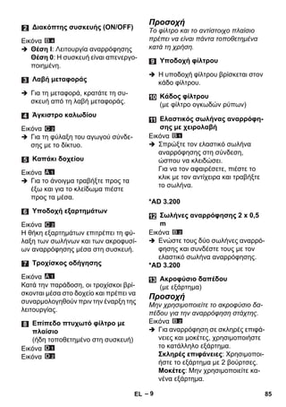 – 9 
Εικόνα 
 Θέση I: Λειτουργία αναρρόφησης 
Θέση 0: Η συσκευή είναι απενεργο- 
ποιημένη. 
 Για τη μεταφορά, κρατάτε τη συ- 
σκευή από τη λαβή μεταφοράς. 
Εικόνα 
 Για τη φύλαξη του αγωγού σύνδε- 
σης με το δίκτυο. 
Εικόνα 
 Για το άνοιγμα τραβήξτε προς τα 
έξω και για το κλείδωμα πιέστε 
προς τα μέσα. 
Εικόνα 
Η θήκη εξαρτημάτων επιτρέπει τη φύ- 
λαξη των σωλήνων και των ακροφυσί- 
ων αναρρόφησης μέσα στη συσκευή. 
Εικόνα 
Κατά την παράδοση, οι τροχίσκοι βρί- 
σκονται μέσα στο δοχείο και πρέπει να 
συναρμολογηθούν πριν την έναρξη της 
λειτουργίας. 
Εικόνα 
Εικόνα 
Προσοχή 
Το φίλτρο και το αντίστοιχο πλαίσιο 
πρέπει να είναι πάντα τοποθετημένα 
κατά τη χρήση. 
 Η υποδοχή φίλτρου βρίσκεται στον 
κάδο φίλτρου. 
Εικόνα 
 Σπρώξτε τον ελαστικό σωλήνα 
αναρρόφησης στη σύνδεση, 
ώσπου να κλειδώσει. 
Για να τον αφαιρέσετε, πιέστε το 
κλικ με τον αντίχειρα και τραβήξτε 
το σωλήνα. 
*AD 3.200 
Εικόνα 
 Ενώστε τους δύο σωλήνες αναρρό- 
φησης και συνδέστε τους με τον 
ελαστικό σωλήνα αναρρόφησης. 
*AD 3.200 
Προσοχή 
Μην χρησιμοποιείτε το ακροφύσιο δα- 
πέδου για την αναρρόφηση στάχτης. 
Εικόνα 
 Για αναρρόφηση σε σκληρές επιφά- 
νειες και μοκέτες, χρησιμοποιήστε 
το κατάλληλο εξάρτημα. 
Σκληρές επιφάνειες: Χρησιμοποι- 
ήστε το εξάρτημα με 2 βούρτσες. 
Μοκέτες: Μην χρησιμοποιείτε κα- 
νένα εξάρτημα. 
Διακόπτης συσκευής (ΟΝ/ΟFF) 
Λαβή μεταφοράς 
Άγκιστρο καλωδίου 
Καπάκι δοχείου 
Υποδοχή εξαρτημάτων 
Τροχίσκος οδήγησης 
Επίπεδο πτυχωτό φίλτρο με 
πλαίσιο 
(ήδη τοποθετημένο στη συσκευή) 
Υποδοχή φίλτρου 
Κάδος φίλτρου 
(με φίλτρο ογκωδών ρύπων) 
Ελαστικός σωλήνας αναρρόφη- 
σης με χειρολαβή 
Σωλήνες αναρρόφησης 2 x 0,5 
m 
Ακροφύσιο δαπέδου 
(με εξάρτημα) 
EL 85 
 
