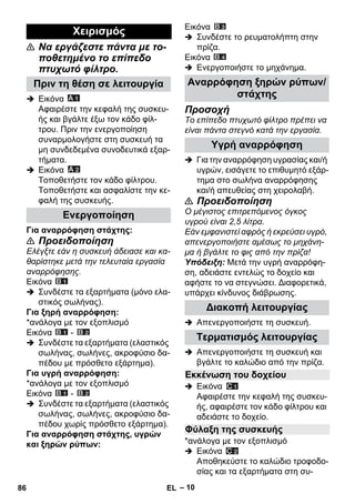 – 10 
 Να εργάζεστε πάντα με το- 
ποθετημένο το επίπεδο 
πτυχωτό φίλτρο. 
 Εικόνα 
Αφαιρέστε την κεφαλή της συσκευ- 
ής και βγάλτε έξω τον κάδο φίλ- 
τρου. Πριν την ενεργοποίηση 
συναρμολογήστε στη συσκευή τα 
μη συνδεδεμένα συνοδευτικά εξαρ- 
τήματα. 
 Εικόνα 
Τοποθετήστε τον κάδο φίλτρου. 
Τοποθετήστε και ασφαλίστε την κε- 
φαλή της συσκευής. 
Για αναρρόφηση στάχτης: 
 Προειδοποίηση 
Ελέγξτε εάν η συσκευή άδειασε και κα- 
θαρίστηκε μετά την τελευταία εργασία 
αναρρόφησης. 
Εικόνα 
 Συνδέστε τα εξαρτήματα (μόνο ελα- 
στικός σωλήνας). 
Για ξηρή αναρρόφηση: 
*ανάλογα με τον εξοπλισμό 
Εικόνα - 
 Συνδέστε τα εξαρτήματα (ελαστικός 
σωλήνας, σωλήνες, ακροφύσιο δα- 
πέδου με πρόσθετο εξάρτημα). 
Για υγρή αναρρόφηση: 
*ανάλογα με τον εξοπλισμό 
Εικόνα - 
 Συνδέστε τα εξαρτήματα (ελαστικός 
σωλήνας, σωλήνες, ακροφύσιο δα- 
πέδου χωρίς πρόσθετο εξάρτημα). 
Για αναρρόφηση στάχτης, υγρών 
και ξηρών ρύπων: 
Εικόνα 
 Συνδέστε το ρευματολήπτη στην 
πρίζα. 
Εικόνα 
 Ενεργοποιήστε το μηχάνημα. 
Προσοχή 
Το επίπεδο πτυχωτό φίλτρο πρέπει να 
είναι πάντα στεγνό κατά την εργασία. 
 Για την αναρρόφηση υγρασίας και/ή 
υγρών, εισάγετε το επιθυμητό εξάρ- 
τημα στο σωλήνα αναρρόφησης 
και/ή απευθείας στη χειρολαβή. 
 Προειδοποίηση 
Ο μέγιστος επιτρεπόμενος όγκος 
υγρού είναι 2,5 λίτρα. 
Εάν εμφανιστεί αφρός ή εκρεύσει υγρό, 
απενεργοποιήστε αμέσως το μηχάνη- 
μα ή βγάλτε το φις από την πρίζα! 
Υπόδειξη: Μετά την υγρή αναρρόφη- 
ση, αδειάστε εντελώς το δοχείο και 
αφήστε το να στεγνώσει. Διαφορετικά, 
υπάρχει κίνδυνος διάβρωσης. 
 Απενεργοποιήστε τη συσκευή. 
 Απενεργοποιήστε τη συσκευή και 
βγάλτε το καλώδιο από την πρίζα. 
 Εικόνα 
Αφαιρέστε την κεφαλή της συσκευ- 
ής, αφαιρέστε τον κάδο φίλτρου και 
αδειάστε το δοχείο. 
*ανάλογα με τον εξοπλισμό 
 Εικόνα 
Αποθηκεύστε το καλώδιο τροφοδο- 
σίας και τα εξαρτήματα στη συ- 
Χειρισμός 
Πριν τη θέση σε λειτουργία 
Ενεργοποίηση 
Αναρρόφηση ξηρών ρύπων/ 
στάχτης 
Υγρή αναρρόφηση 
Διακοπή λειτουργίας 
Τερματισμός λειτουργίας 
Εκκένωση του δοχείου 
Φύλαξη της συσκευής 
86 EL 
 