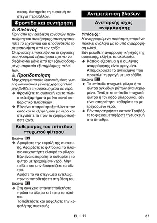 – 11 
σκευή. Διατηρείτε τη συσκευή σε 
στεγνό περιβάλλον. 
 Κίνδυνος 
Πριν από την εκτέλεση εργασιών περι- 
ποίησης και συντήρησης απενεργοποι- 
ήστε το μηχάνημα και αποσυνδέστε το 
ρευματολήπτη από την πρίζα. 
Οι εργασίες επισκευών και οι εργασίες 
στα ηλεκτρικά εξαρτήματα πρέπει να 
διεξάγονται μόνο από την εξουσιοδοτη- 
μένη υπηρεσία εξυπηρέτησης πελα- 
τών. 
 Προειδοποίηση 
Μην χρησιμοποιείτε λειαντικά μέσα, γυα- 
λί ή καθαριστικά γενικής χρήσης! Ποτέ 
μην βυθίζετε τη συσκευή μέσα σε νερό. 
 Φροντίζετε τη συσκευή και τα πλα- 
στικά εξαρτήματα με ένα κοινό κα- 
θαριστικό πλαστικών. 
 Εάν είναι απαραίτητο ξεπλύνετε τον 
κάδο και τα εξαρτήματα με νερό και 
στεγνώστε τα πριν τα χρησιμοποιή- 
σετε ξανά. 
Εικόνα 
 Αφαιρέστε την κεφαλή της συσκευ- 
ής. Αφαιρέστε το φίλτρο και το πλαί- 
σιο και χτυπήστε ελαφρά το φίλτρο. 
Εάν είναι απαραίτητο, καθαρίστε το 
φίλτρο με τρεχούμενο νερό. Μην 
τρίβετε και μην βουρτσίζετε το φίλ- 
τρο. 
Αφήστε το να στεγνώσει εντελώς, 
πριν το τοποθετήσετε στη θέση του. 
Εικόνα 
 Στη συνέχεια επανατοποθετήστε 
πρώτα το φίλτρο κι έπειτα το πλαί- 
σιο. 
Τοποθετήστε και ασφαλίστε την κε- 
φαλή της συσκευής. 
Υπόδειξη: 
Η αναρροφώμενη ποσότητα μπορεί να 
ποικίλει ανάλογα με το υπό αναρρόφη- 
ση υλικό. 
Εάν μειωθεί η αναρροφητική ισχύς της 
συσκευής, ελέγξτε τα ακόλουθα. 
 Κάποιο εξάρτημα ή ο σωλήνας 
αναρρόφησης είναι φραγμένα. 
Απομακρύνετε το αντικείμενο που 
προκαλεί τη φραγή με μια ράβδο. 
Εικόνα 
 Το επίπεδο πτυχωτό φίλτρο ή το 
φίλτρο ογκωδών ρύπων είναι λερω- 
μένο. Τινάξτε το επίπεδο πτυχωτό 
φίλτρο ή τον κάδο φίλτρου και, εάν 
είναι απαραίτητο, καθαρίστε το με 
τρεχούμενο νερό. 
 Εάν παρατηρήσετε καπνό: Τραβήξ- 
τε το φις και μεταφέρετε τη συσκευή 
στο ύπαιθρο. 
Φροντίδα και συντήρηση 
Καθαρισμός του επίπεδου 
πτυχωτού φίλτρου 
Αντιμετώπιση βλαβών 
Ανεπαρκής ισχύς 
αναρρόφησης 
EL 87 
 