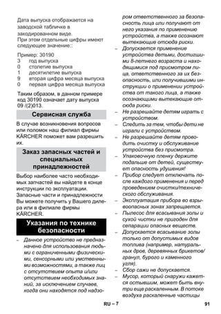 – 7 
Дата выпуска отображается на 
заводской табличке в 
закодированном виде. 
При этом отдельные цифры имеют 
следующее значение: 
: 
Пример 
: 30190 
год выпуска 
столетие выпуска 
десятилетие выпуска 
вторая цифра месяца выпуска 
первая цифра месяца выпуска 
3 
0 
1 
9 
0 
Таким образом, в данном примере 
код 30190 означает дату выпуска 
09 /(2)013. 
В случае возникновения вопросов 
или поломок наш филиал фирмы 
KÄRCHER поможет вам разрешить 
их. 
Выбор наиболее часто необходи- 
мых запчастей вы найдете в конце 
инструкции по эксплуатации. 
Запасные части и принадлежности 
Вы можете получить у Вашего диле- 
ра или в филиале фирмы 
KÄRCHER. 
– Данное устройство не предназ- 
начено для использования людь- 
ми с ограниченными физически- 
ми, сенсорными или умственны- 
ми возможностями, а также лиц 
с отсутствием опыта и/или 
отсутствием необходимых зна- 
ний, за исключением случаев, 
когда они находятся под надзо- 
ром ответственного за безопа- 
сность лица или получают от 
него указания по применению 
устройства, а также осознают 
вытекающие отсюда риски. 
– Допускается применение 
устройства детьми, достигши- 
ми 8-летнего возраста и нахо- 
дящимися под присмотром ли- 
ца, ответственного за их без- 
опасность, или получившими ин- 
струкции о применении устрой- 
ства от такого лица, а также 
осознающими вытекающие от- 
сюда риски. 
– Не разрешайте детям играть с 
устройством. 
– Следить за тем, чтобы дети не 
играли с устройством. 
– Не разрешайте детям прово- 
дить очистку и обслуживание 
устройства без присмотра. 
– Упаковочную пленку держите 
подальше от детей, существу- 
ет опасность удушения! 
– Прибор следует отключать по- 
сле каждого применения и перед 
проведением очистки/техниче- 
ского обслуживания. 
– Эксплуатация прибора во взры- 
воопасных зонах запрещается. 
– Пылесос для всасывания золы и 
сухой чистки не пригоден для 
сепарации опасных веществ. 
– Допускается всасывание золы 
только от допустимых видов 
топлива (например, натураль- 
ных дров, деревянных брикетов/ 
гранул, бурого и каменного 
угля). 
– Сбор сажи не допускается. 
– Мусор, который снаружи кажет- 
ся остывшим, может быть вну- 
три еще раскаленным. В потоке 
воздуха раскаленные частицы 
Сервисная служба 
Заказ запасных частей и 
специальных 
принадлежностей 
Указания по технике 
безопасности 
RU 91 
 