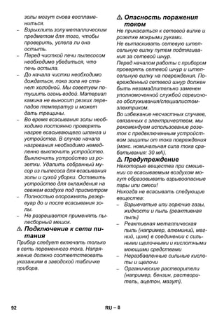 – 8 
золы могут снова воспламе- 
ниться. 
– Взрыхлить золу металлическим 
предметом для того, чтобы 
проверить, успела ли она 
остыть. 
– Перед чисткой печи пылесосом 
необходимо убедиться, что 
печь остыла. 
– До начала чистки необходимо 
дождаться, пока зола не ста- 
нет холодной. Мы советуем по- 
тушить огонь водой. Материал 
камина не выносит резких пере- 
падов температур и может 
дать трещины. 
– Во время всасывания золы необ- 
ходимо постоянно проверять 
нагрев всасывающего шланга и 
устройства. В случае начала 
нагревания необходимо немед- 
ленно выключить устройство. 
Выключить устройство из ро- 
зетки. Удалить собранный му- 
сор из пылесоса для всасывания 
золы и сухой уборки. Оставить 
устройство для охлаждения на 
свежем воздухе под присмотром 
– Полностью опорожнять резер- 
вуар до и после всасывания зо- 
лы. 
– Не разрешается применять пы- 
лесборный мешок. 
 Подключение к сети пи- 
тания 
Прибор следует включать только 
в сеть переменного тока. Напря- 
жение должно соответствовать 
указаниям в заводской табличке 
прибора. 
 Опасность поражения 
током 
Не прикасаться к сетевой вилке и 
розетке мокрыми руками. 
Не вытаскивать сетевую штеп- 
сельную вилку путем подтягива- 
ния за сетевой шнур. 
Перед началом работы с прибором 
проверять сетевой шнур и штеп- 
сельную вилку на повреждения. По- 
врежденный сетевой шнур должен 
быть незамадлительно заменен 
уполномоченной службой сервисно- 
го обслуживания/специалистом- 
электриком. 
Во избежание несчастных случаев, 
связанных с электричеством, мы 
рекомендуем использование розе- 
ток с предвключенным устройст- 
вом защиты от тока повреждения 
(макс. номинальная сила тока сра- 
батывания: 30 мА). 
 Предупреждение 
Некоторые вещества при смеше- 
нии со всасываемым воздухом мо- 
гут образовывать взрывоопасные 
пары или смеси! 
Никогда не всасывать следующие 
вещества: 
– Взрывчатые или горючие газы, 
жидкости и пыль (реактивная 
пыль) 
– Реактивная металлическая 
пыль (например, алюминий, маг- 
ний, цинк) в соединении с силь- 
ными щелочными и кислотными 
моющими средствами 
– Неразбавленные сильные кисло- 
ты и щелочи 
– Органические растворители 
(например, бензин, раствори- 
тель, ацетон, мазут). 
92 RU 
 