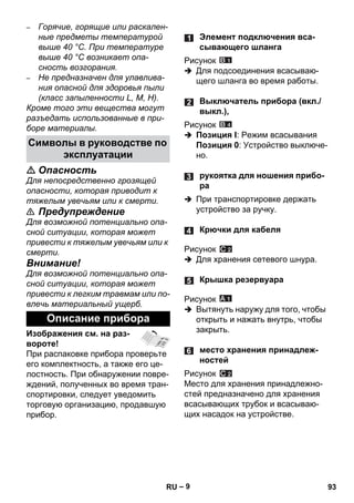 – 9 
– Горячие, горящие или раскален- 
ные предметы температурой 
выше 40 °C. При температуре 
выше 40 °C возникает опа- 
сность возгорания. 
– Не предназначен для улавлива- 
ния опасной для здоровья пыли 
(класс запыленности L, M, H). 
Кроме того эти вещества могут 
разъедать использованные в при- 
боре материалы. 
 Опасность 
Для непосредственно грозящей 
опасности, которая приводит к 
тяжелым увечьям или к смерти. 
 Предупреждение 
Для возможной потенциально опа- 
сной ситуации, которая может 
привести к тяжелым увечьям или к 
смерти. 
Внимание! 
Для возможной потенциально опа- 
сной ситуации, которая может 
привести к легким травмам или по- 
влечь материальный ущерб. 
Изображения см. на раз- 
вороте! 
При распаковке прибора проверьте 
его комплектность, а также его це- 
лостность. При обнаружении повре- 
ждений, полученных во время тран- 
спортировки, следует уведомить 
торговую организацию, продавшую 
прибор. 
Рисунок 
 Для подсоединения всасываю- 
щего шланга во время работы. 
Рисунок 
 Позиция I: Режим всасывания 
Позиция 0: Устройство выключе- 
но. 
 При транспортировке держать 
устройство за ручку. 
Рисунок 
 Для хранения сетевого шнура. 
Рисунок 
 Вытянуть наружу для того, чтобы 
открыть и нажать внутрь, чтобы 
закрыть. 
Рисунок 
Место для хранения принадлежно- 
стей предназначено для хранения 
всасывающих трубок и всасываю- 
щих насадок на устройстве. 
Символы в руководстве по 
эксплуатации 
Описание прибора 
Элемент подключения вса- 
сывающего шланга 
Выключатель прибора (вкл./ 
выкл.), 
рукоятка для ношения прибо- 
ра 
Крючки для кабеля 
Крышка резервуара 
место хранения принадлеж- 
ностей 
RU 93 
 