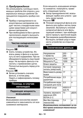 – 12 
 Предупреждение 
Не использовать чистящих паст, 
моющих средств для стекла и уни- 
версальных моющих средств! За- 
прещается погружать прибор в во- 
ду. 
 Прибор и принадлежности из 
искусственных материалов сле- 
дует чистить стандартными мою- 
щими средствами для искусст- 
венных материалов. 
 При необходимости бак и детали 
прополоскать водой и высушить 
для последующего использова- 
ния. 
Рисунок 
 Снять головку устройства. Из- 
влечь рамку и фильтр и вытрях- 
нуть из него содержимое. При не- 
обходимости промыть под струей 
воды. Не вытирать фильтр и не 
чистить с применением щетки. 
Полностью высушить перед уста- 
новкой. 
Рисунок 
 Затем установить сначала 
фильтр, а потом раму. 
Надеть и зафиксировать головку 
прибора. 
Указание: 
Всасываемое количество может 
изменяться в зависимости от вса- 
сываемого материала. 
Если мощность всасывания аппара- 
та снижается, пожалуйста, прове- 
рить следующие пункты. 
 Засор принадлежностей, всасы- 
вающих трубок или шланга - уда- 
лить засор палкой. 
Рисунок 
 Плоский складчатый фильтр или 
фильтр для грубых частиц грязи 
загрязнен. Вытряхнуть плоский 
складчатый фильтр или филь- 
трующий элемент, при необходи- 
мости промыть проточной водой. 
 При видимом дымообразовании: 
Вытащить сетевой шнур и пере- 
нести устройство на открытое 
место. 
Изготовитель оставляет за со- 
бой право внесения технических 
изменений! 
Чистка складчатого 
фильтра 
Помощь в случае 
неполадок 
Падающая мощность 
всасывания 
Технические данные 
Напряжение 
1~50/60 Hz 
220 - 
240 
V 
Мощность Рном 1000 Вт 
Мощность Рмакс 1200 Вт 
Класс защиты II 
Сетевой предохра- 
10 A 
нитель (инертный) 
Вместимость резер- 
вуара 
17 л 
Потребление воды 
рукояткой 
2,5 л 
Потребление воды 
насадкой для пола 
2,5 л 
Сетевой шнур H05VV-F 
2x0,75 
Уровень звукового 
давления (EN 
60704-2-1) 
73 дБ(А) 
Вес без (принад- 
лежностей) 
7,4 кг 
96 RU 
 